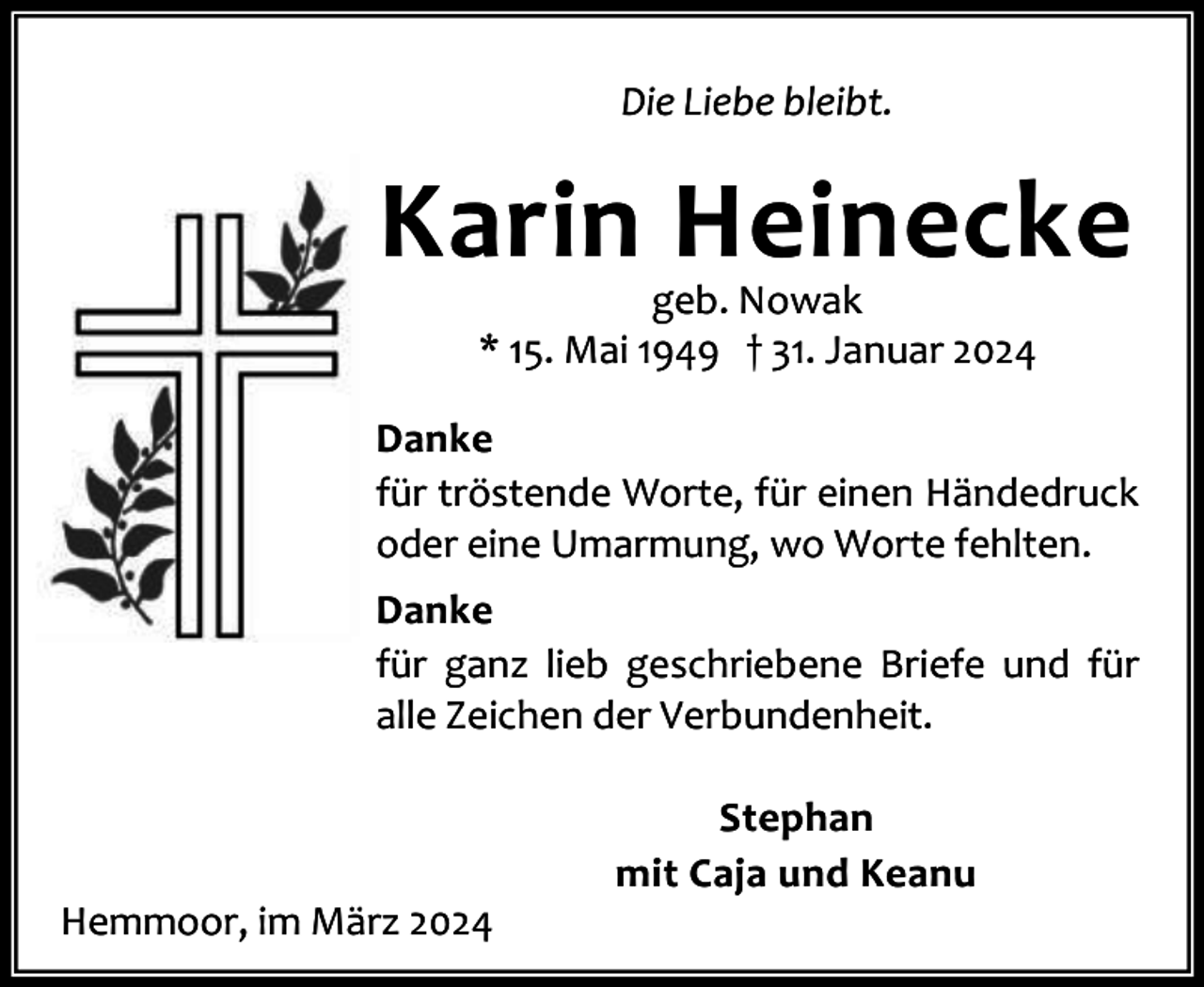 <p>Die Liebe bleibt.</p><p>Karin Heinecke<br />geb. Nowak<br />* 15. Mai 1949 † 31. Januar 2024</p><p>Danke<br />für tröstende Worte, für einen Händedruck<br />oder eine Umarmung, wo Worte fehlten.<br />Danke<br />für ganz lieb geschriebene Briefe und für<br />alle Zeichen der Verbundenheit.</p><p>Hemmoor, im März 2024</p><p>Stephan<br />mit Caja und Keanu</p>