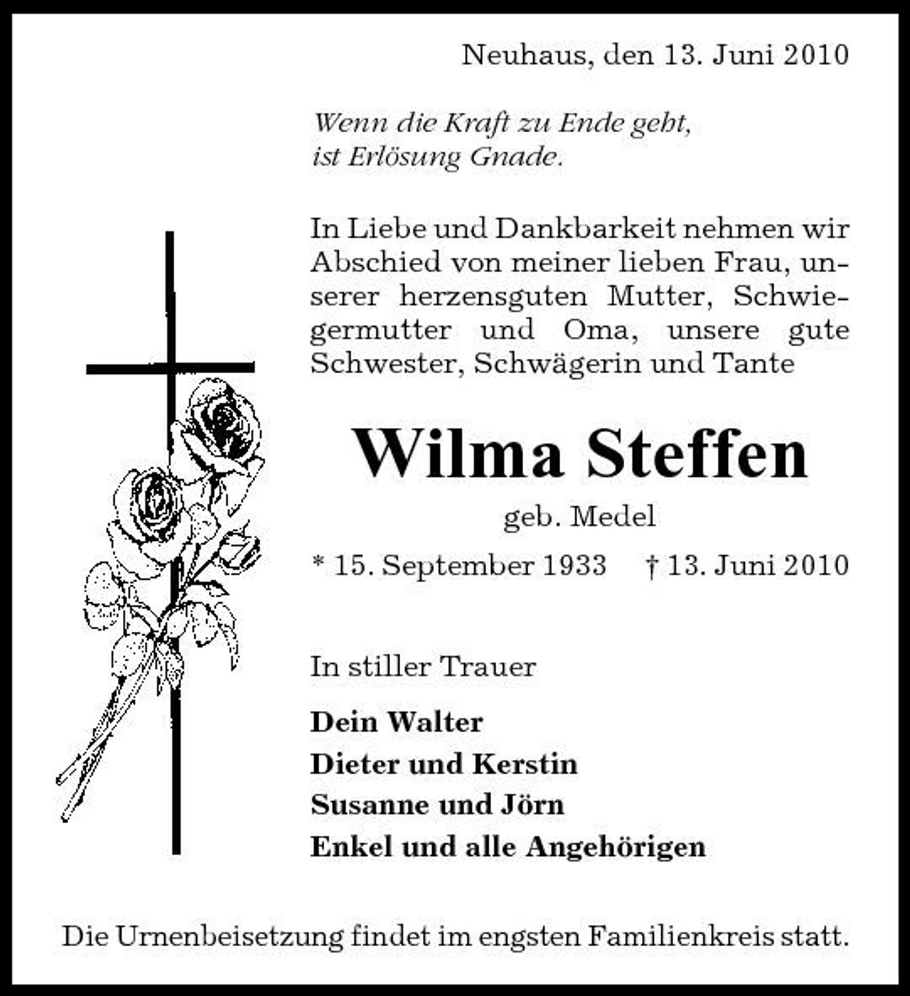 <p>Neuhaus, den 13. Juni 2010 Wenn die Kraft zu Ende geht, ist Erlösung Gnade. In Liebe und Dankbarkeit nehmen wir Abschied von meiner lieben Frau, unserer herzensguten Mutter, Schwiegermutter und Oma, unsere gute Schwester, Schwägerin und Tante</p>
<p>Wilma Steffen<br />geb. Medel * 15. September 1933 In stiller Trauer Dein Walter Dieter und Kerstin Susanne und Jörn Enkel und alle Angehörigen Die Urnenbeisetzung findet im engsten Familienkreis statt. † 13. Juni 2010</p>