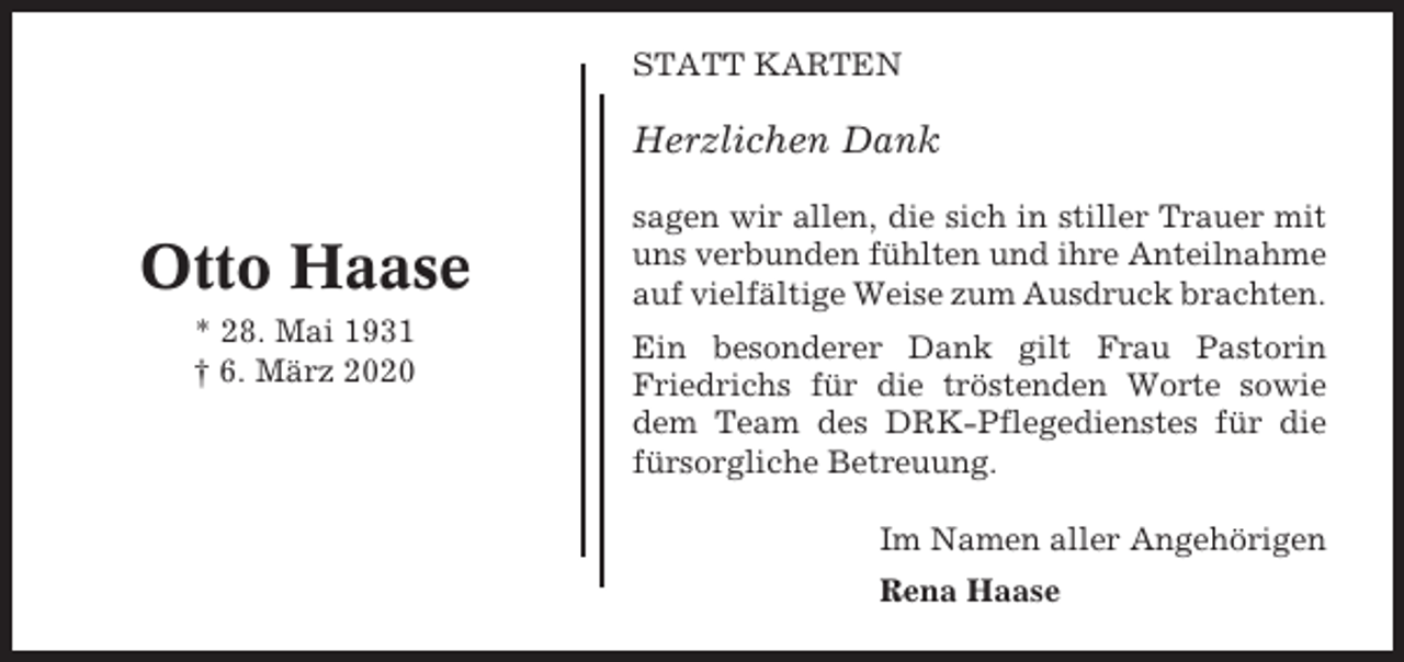 <p>STATT KARTEN</p><p>Herzlichen Dank</p><p>Otto Haase<br />* 28. Mai 1931<br />† 6. März 2020</p><p>sagen wir allen, die sich in stiller Trauer mit<br />uns verbunden fühlten und ihre Anteilnahme<br />auf vielfältige Weise zum Ausdruck brachten.<br />Ein besonderer Dank gilt Frau Pastorin<br />Friedrichs für die tröstenden Worte sowie<br />dem Team des DRK-Pflegedienstes für die<br />fürsorgliche Betreuung.<br />Im Namen aller Angehörigen<br />Rena Haase</p>