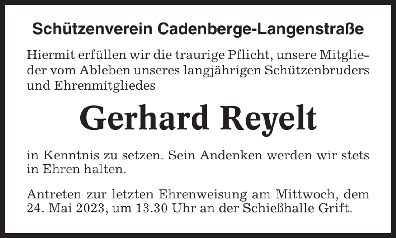 <p>Schützenverein Cadenberge-Langenstraße<br />Hiermit erfüllen wir die traurige Pflicht, unsere Mitglieder vom Ableben unseres langjährigen Schützenbruders<br />und Ehrenmitgliedes</p><p>Gerhard Reyelt<br />in Kenntnis zu setzen. Sein Andenken werden wir stets<br />in Ehren halten.<br />Antreten zur letzten Ehrenweisung am Mittwoch, dem<br />24. Mai 2023, um 13.30 Uhr an der Schießhalle Grift.</p>