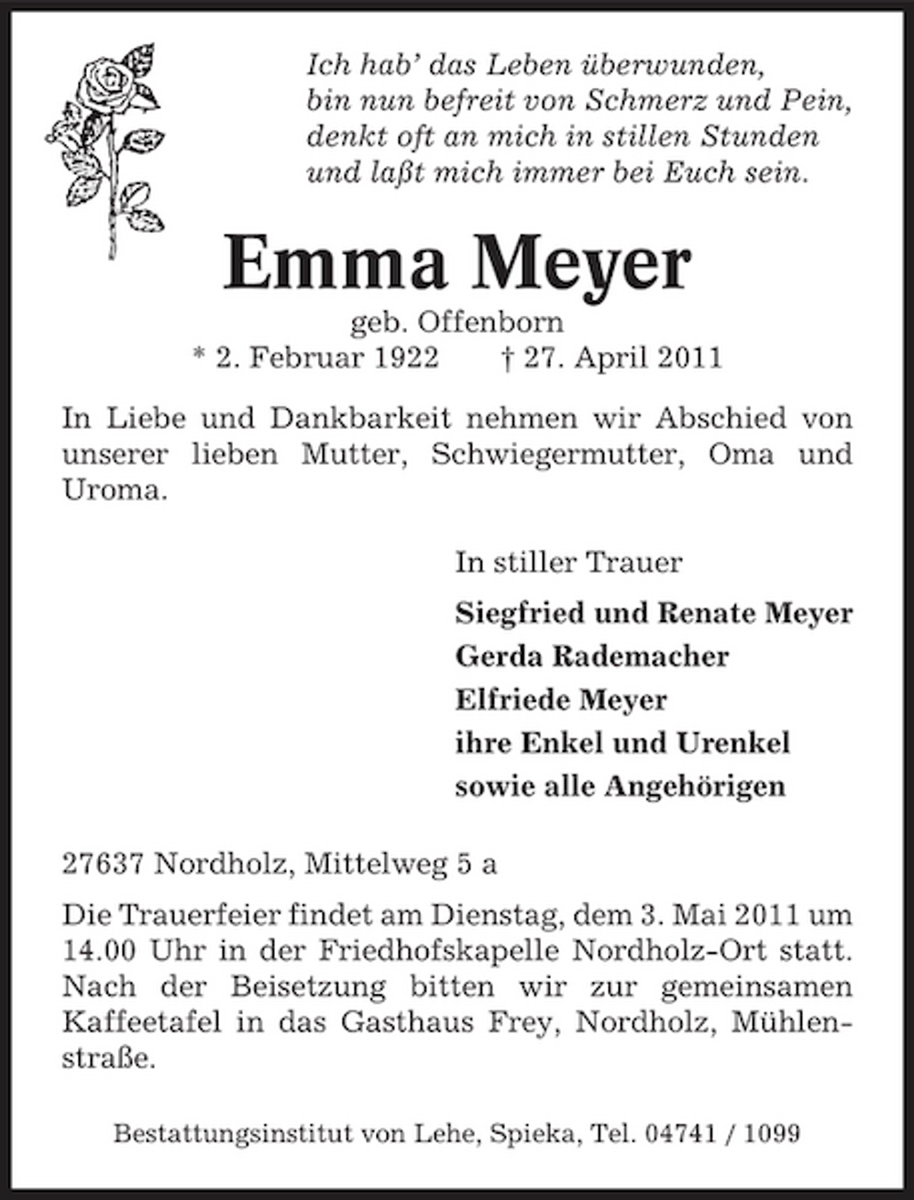 <p>Ich hab’ das Leben überwunden, bin nun befreit von Schmerz und Pein, denkt oft an mich in stillen Stunden und laßt mich immer bei Euch sein.</p><p>Emma Meyer<br />geb. Offenborn * 2. Februar 1922 † 27. April 2011 In Liebe und Dankbarkeit nehmen wir Abschied von unserer lieben Mutter, Schwiegermutter, Oma und Uroma. In stiller Trauer Siegfried und Renate Meyer Gerda Rademacher Elfriede Meyer ihre Enkel und Urenkel sowie alle Angehörigen 27637 Nordholz, Mittelweg 5 a Die Trauerfeier findet am Dienstag, dem 3. Mai 2011 um 14.00 Uhr in der Friedhofskapelle Nordholz-Ort statt. Nach der Beisetzung bitten wir zur gemeinsamen Kaffeetafel in das Gasthaus Frey, Nordholz, Mühlenstraße.<br />Bestattungsinstitut von Lehe, Spieka, Tel. 04741 / 1099</p>