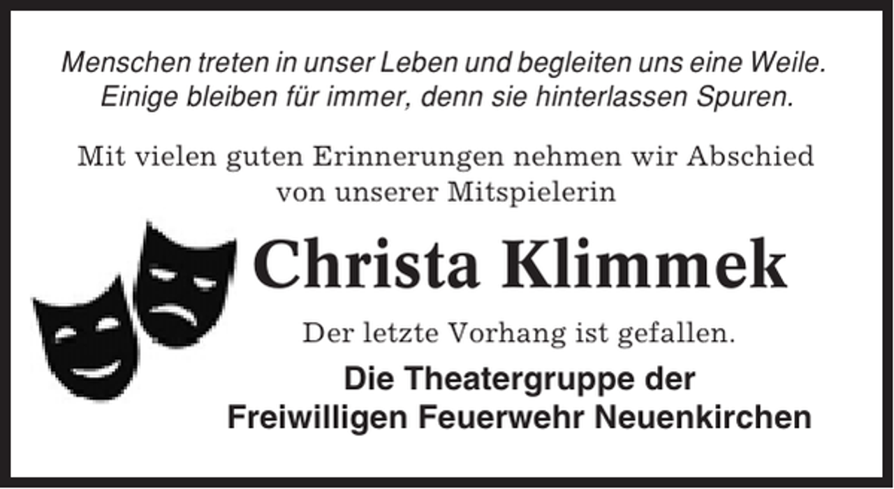 <p>Menschen treten in unser Leben und begleiten uns eine Weile.<br />Einige bleiben für immer, denn sie hinterlassen Spuren.<br />Mit vielen guten Erinnerungen nehmen wir Abschied<br />von unserer Mitspielerin</p><p>Tief erschüttert haben wir vom plötzliche</p><p>Christa Klimmek<br />Tod unseres Theaterwirtes<br />Der letzte Vorhang ist gefallen.</p><p>Wilfried Kröncke</p><p>Die Theatergruppe der<br />Freiwilligen Feuerwehr Neuenkirchen</p><p>erfahren.</p>