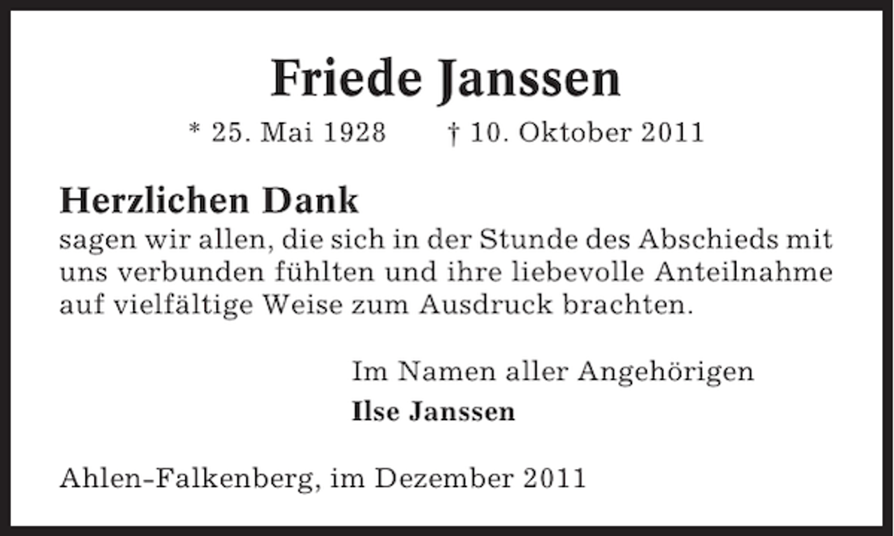 <p>Friede Janssen<br />* 25. Mai 1928</p><p>† 10. Oktober 2011</p><p>Herzlichen Dank<br />sagen wir allen, die sich in der Stunde des Abschieds mit<br />uns verbunden fühlten und ihre liebevolle Anteilnahme<br />auf vielfältige Weise zum Ausdruck brachten.<br />Im Namen aller Angehörigen<br />Ilse Janssen<br />Ahlen-Falkenberg, im Dezember 2011</p>