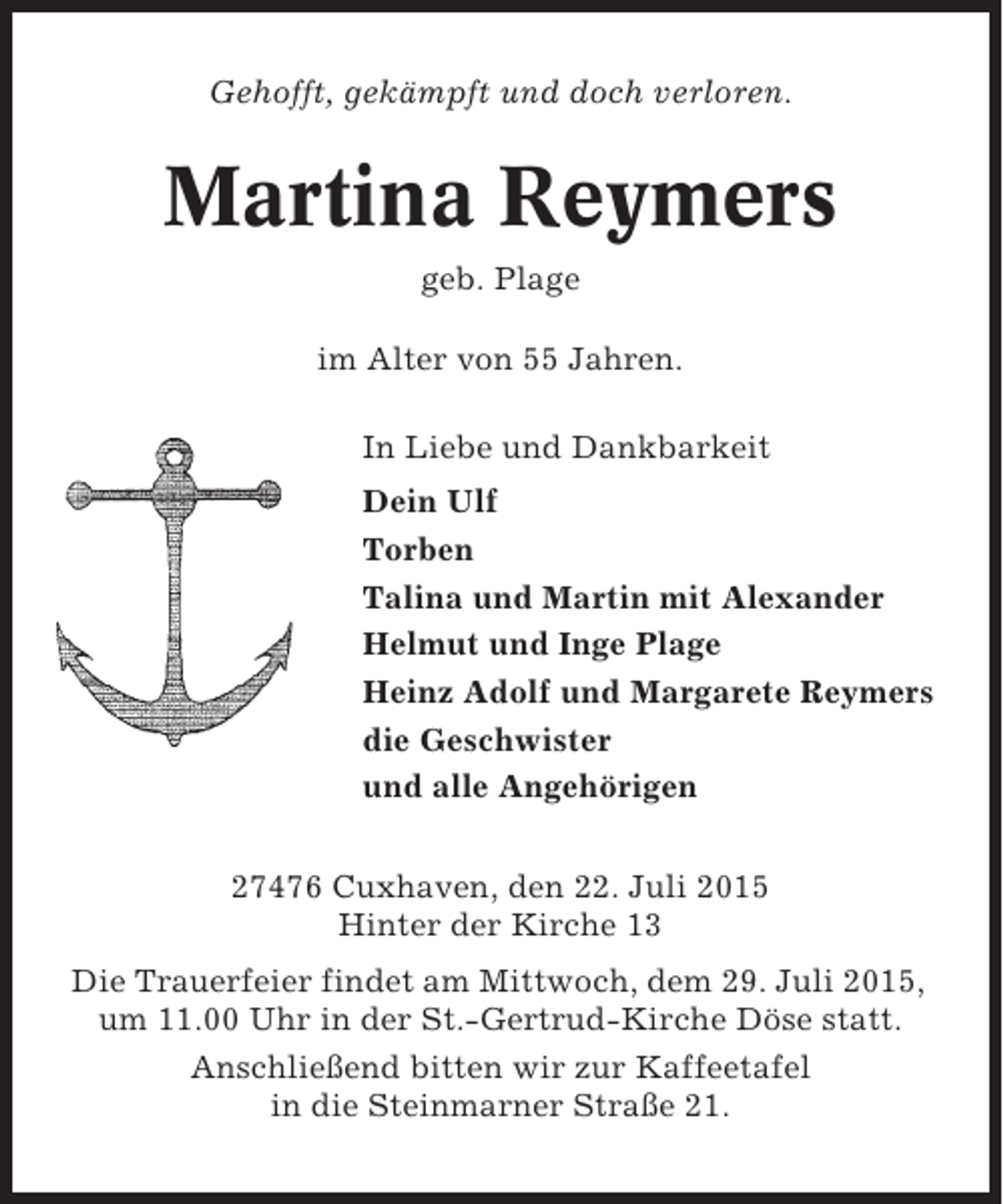 <p>Gehofft, gekämpft und doch verloren.</p><p>Martina Reymers<br />geb. Plage<br />im Alter von 55 Jahren.<br />In Liebe und Dankbarkeit<br />Dein Ulf<br />Torben<br />Talina und Martin mit Alexander<br />Helmut und Inge Plage<br />Heinz Adolf und Margarete Reymers<br />die Geschwister<br />und alle Angehörigen<br />27476 Cuxhaven, den 22. Juli 2015<br />Hinter der Kirche 13<br />Die Trauerfeier findet am Mittwoch, dem 29. Juli 2015,<br />um 11.00 Uhr in der St.-Gertrud-Kirche Döse statt.<br />Anschließend bitten wir zur Kaffeetafel<br />in die Steinmarner Straße 21.</p>
