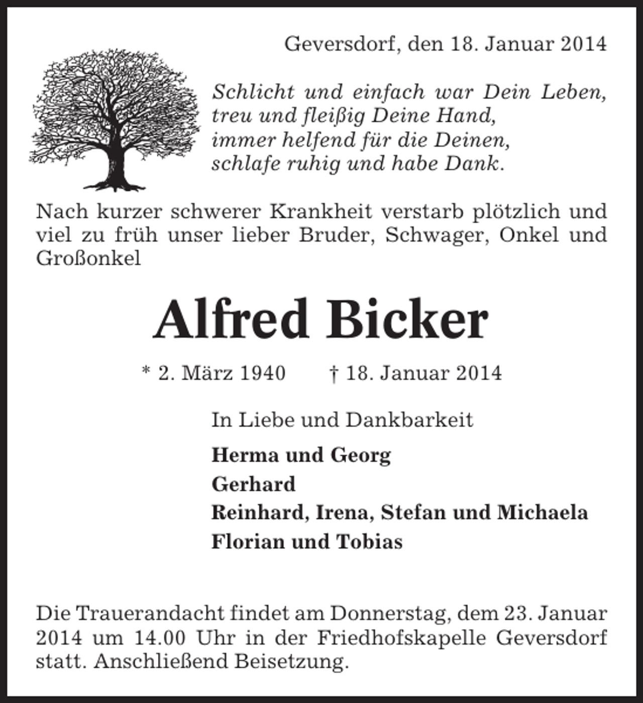 <p>Geversdorf, den 18. Januar 2014<br />Schlicht und einfach war Dein Leben,<br />treu und fleißig Deine Hand,<br />immer helfend für die Deinen,<br />schlafe ruhig und habe Dank.<br />Nach kurzer schwerer Krankheit verstarb plötzlich und<br />viel zu früh unser lieber Bruder, Schwager, Onkel und<br />Großonkel</p><p>Alfred Bicker<br />* 2. März 1940</p><p>† 18. Januar 2014</p><p>In Liebe und Dankbarkeit<br />Herma und Georg<br />Gerhard<br />Reinhard, Irena, Stefan und Michaela<br />Florian und Tobias<br />Die Trauerandacht findet am Donnerstag, dem 23. Januar<br />2014 um 14.00 Uhr in der Friedhofskapelle Geversdorf<br />statt. Anschließend Beisetzung.</p>