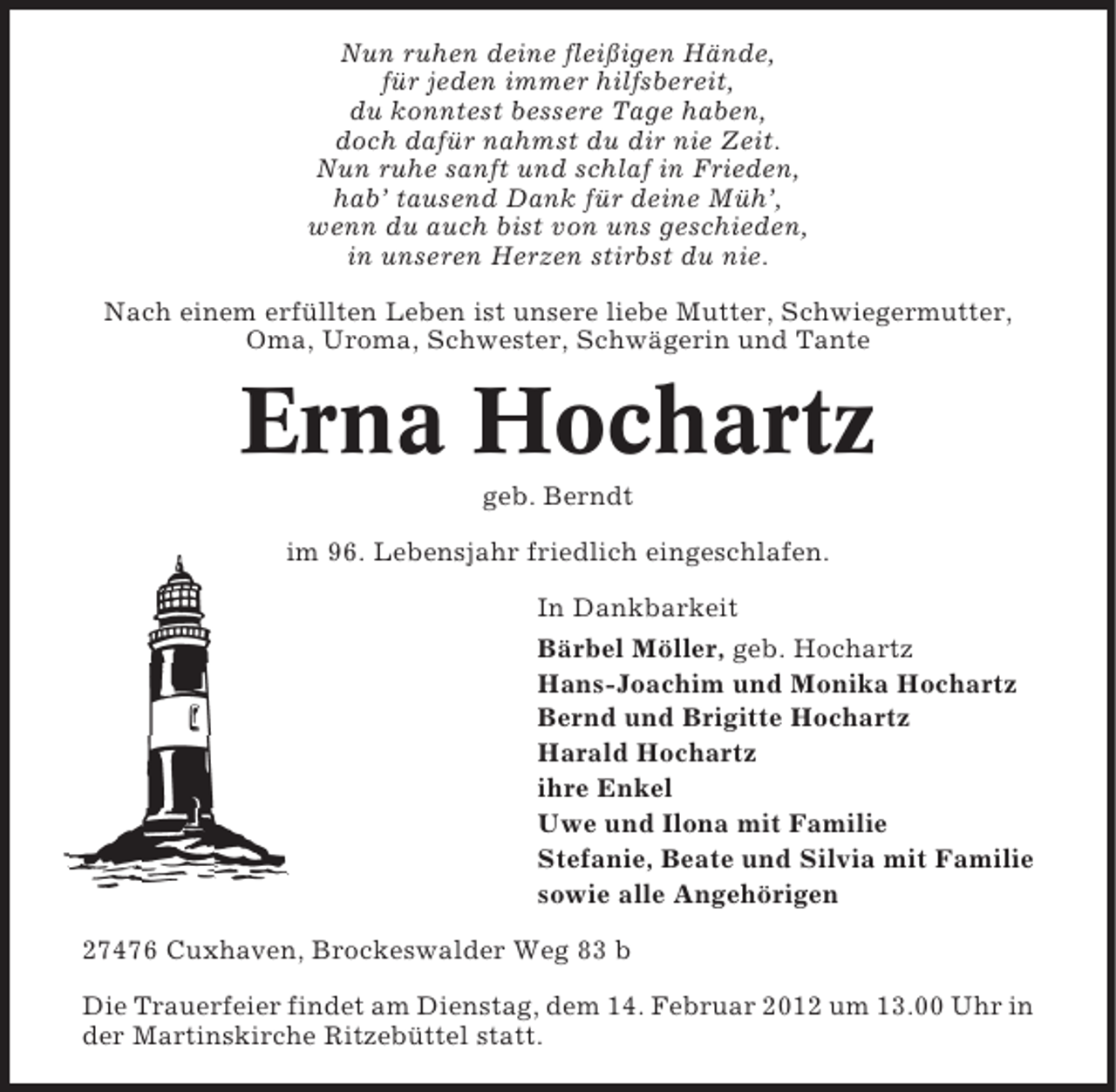 <p>Nun ruhen deine fleißigen Hände,<br />für jeden immer hilfsbereit,<br />du konntest bessere Tage haben,<br />doch dafür nahmst du dir nie Zeit.<br />Nun ruhe sanft und schlaf in Frieden,<br />hab’ tausend Dank für deine Müh’,<br />wenn du auch bist von uns geschieden,<br />in unseren Herzen stirbst du nie.<br />Nach einem erfüllten Leben ist unsere liebe Mutter, Schwiegermutter,<br />Oma, Uroma, Schwester, Schwägerin und Tante</p><p>Erna Hochartz<br />geb. Berndt<br />im 96. Lebensjahr friedlich eingeschlafen.<br />In Dankbarkeit<br />Bärbel Möller, geb. Hochartz<br />Hans-Joachim und Monika Hochartz<br />Bernd und Brigitte Hochartz<br />Harald Hochartz<br />ihre Enkel<br />Uwe und Ilona mit Familie<br />Stefanie, Beate und Silvia mit Familie<br />sowie alle Angehörigen<br />27476 Cuxhaven, Brockeswalder Weg 83 b<br />Die Trauerfeier findet am Dienstag, dem 14. Februar 2012 um 13.00 Uhr in<br />der Martinskirche Ritzebüttel statt.</p>