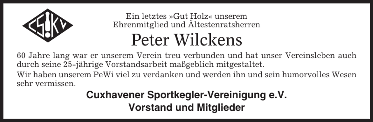 <p>Ein letztes »Gut Holz« unserem<br />Ehrenmitglied und Ältestenratsherren</p><p>Peter Wilckens<br />60 Jahre lang war er unserem Verein treu verbunden und hat unser Vereinsleben auch<br />durch seine 25-jährige Vorstandsarbeit maßgeblich mitgestaltet.<br />Wir haben unserem PeWi viel zu verdanken und werden ihn und sein humorvolles Wesen<br />sehr vermissen.</p><p>Cuxhavener Sportkegler-Vereinigung e.V.<br />Vorstand und Mitglieder</p>