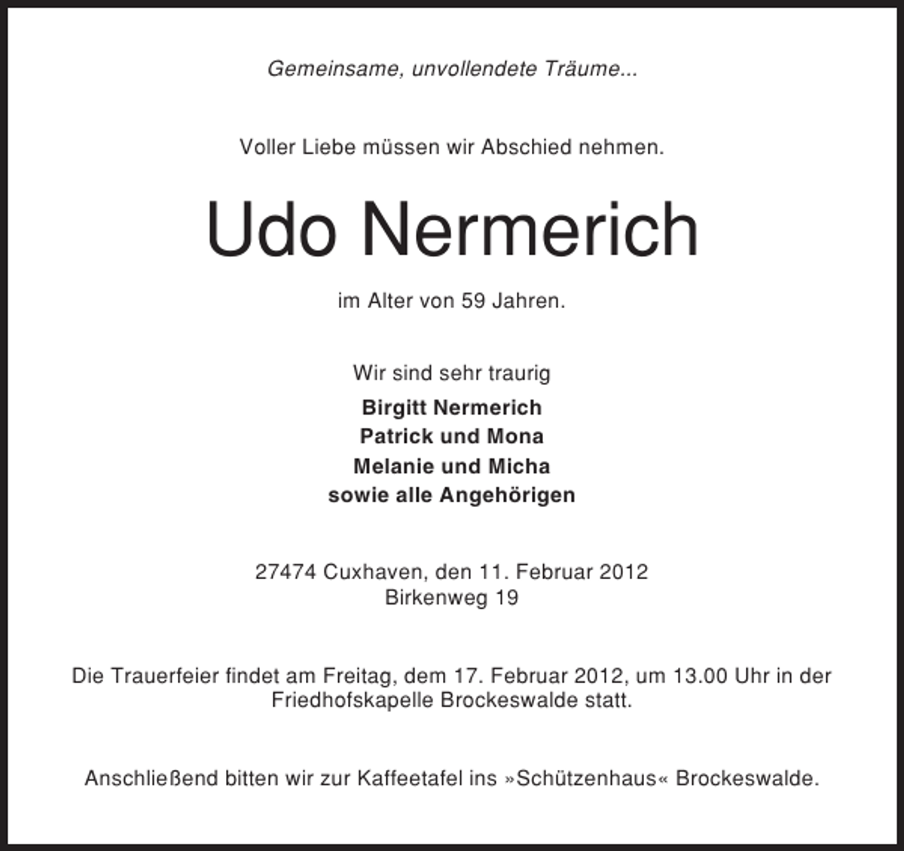 <p>Gemeinsame, unvollendete Träume...</p><p>Voller Liebe müssen wir Abschied nehmen.</p><p>Udo Nermerich<br />im Alter von 59 Jahren.<br />Wir sind sehr traurig<br />Birgitt Nermerich<br />Patrick und Mona<br />Melanie und Micha<br />sowie alle Angehörigen<br />27474 Cuxhaven, den 11. Februar 2012<br />Birkenweg 19</p><p>Die Trauerfeier findet am Freitag, dem 17. Februar 2012, um 13.00 Uhr in der<br />Friedhofskapelle Brockeswalde statt.</p><p>Anschließend bitten wir zur Kaffeetafel ins »Schützenhaus« Brockeswalde.</p>