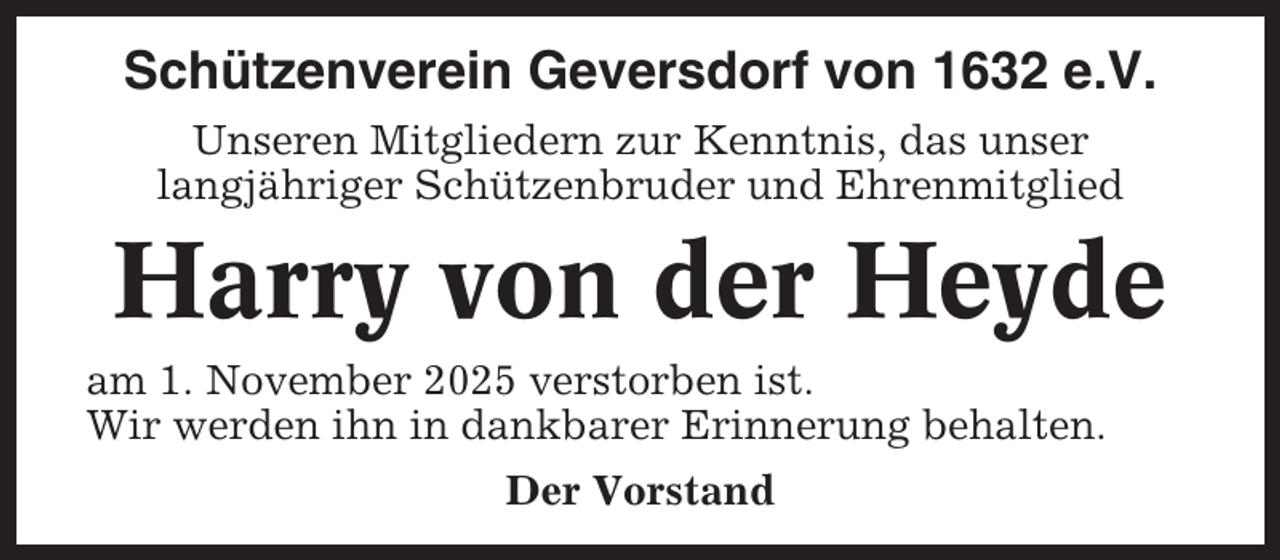 <p>Schützenverein Geversdorf von 1632 e.V.<br />Unseren Mitgliedern zur Kenntnis, das unser<br />langjähriger Schützenbruder und Ehrenmitglied</p><p>Harry von der Heyde<br />am 1. November 2025 verstorben ist.<br />Wir werden ihn in dankbarer Erinnerung behalten.<br />Der Vorstand</p>