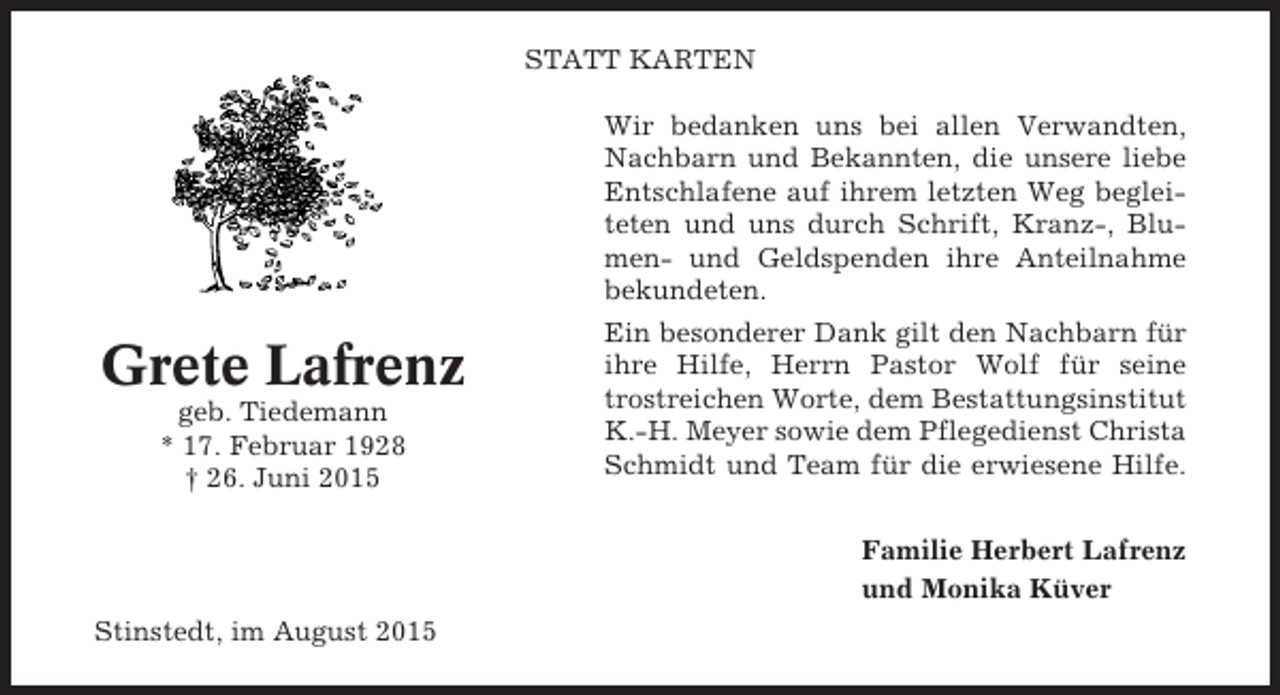 <p>STATT KARTEN</p><p>Grete Lafrenz<br />geb. Tiedemann<br />* 17. Februar 1928<br />† 26. Juni 2015</p><p>Wir bedanken uns bei allen Verwandten,<br />Nachbarn und Bekannten, die unsere liebe<br />Entschlafene auf ihrem letzten Weg begleiteten und uns durch Schrift, Kranz-, Blumen- und Geldspenden ihre Anteilnahme<br />bekundeten.<br />Ein besonderer Dank gilt den Nachbarn für<br />ihre Hilfe, Herrn Pastor Wolf für seine<br />trostreichen Worte, dem Bestattungsinstitut<br />K.-H. Meyer sowie dem Pflegedienst Christa<br />Schmidt und Team für die erwiesene Hilfe.<br />Familie Herbert Lafrenz<br />und Monika Küver</p><p>Stinstedt, im August 2015</p>