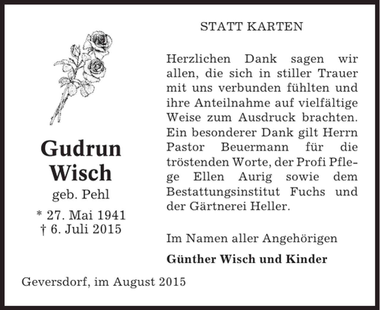 <p>STATT KARTEN</p><p>Gudrun<br />Wisch<br />geb. Pehl<br />* 27. Mai 1941<br />† 6. Juli 2015</p><p>Herzlichen Dank sagen wir<br />allen, die sich in stiller Trauer<br />mit uns verbunden fühlten und<br />ihre Anteilnahme auf vielfältige<br />Weise zum Ausdruck brachten.<br />Ein besonderer Dank gilt Herrn<br />Pastor Beuermann für die<br />tröstenden Worte, der Profi Pflege Ellen Aurig sowie dem<br />Bestattungsinstitut Fuchs und<br />der Gärtnerei Heller.<br />Im Namen aller Angehörigen<br />Günther Wisch und Kinder</p><p>Geversdorf, im August 2015</p>