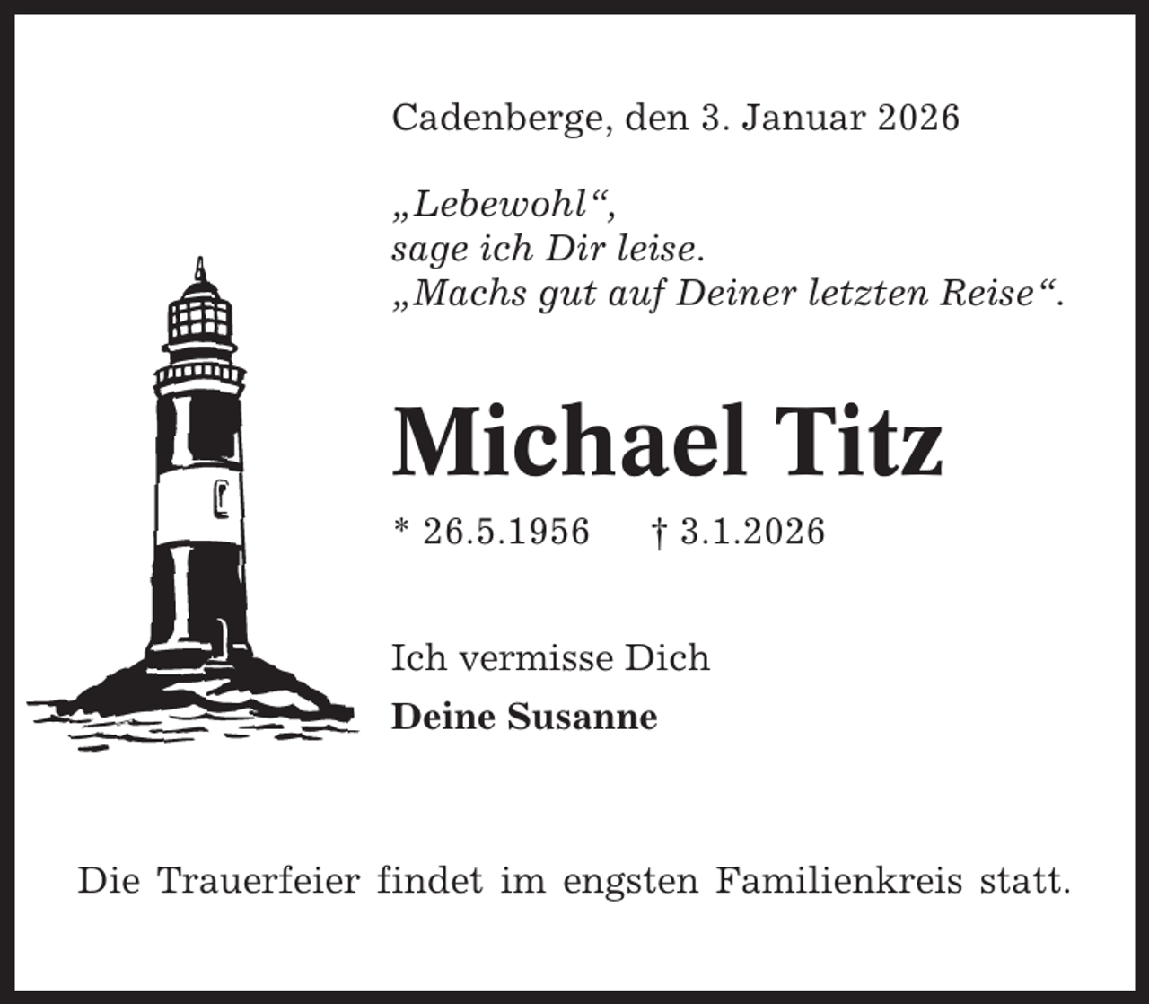 <p>Cadenberge, den 3. Januar 2026<br />„Lebewohl“,<br />sage ich Dir leise.<br />„Machs gut auf Deiner letzten Reise“.</p><p>Michael Titz<br />* 26.5.1956</p><p>† 3.1.2026</p><p>Ich vermisse Dich<br />Deine Susanne</p><p>Die Trauerfeier findet im engsten Familienkreis statt.</p>