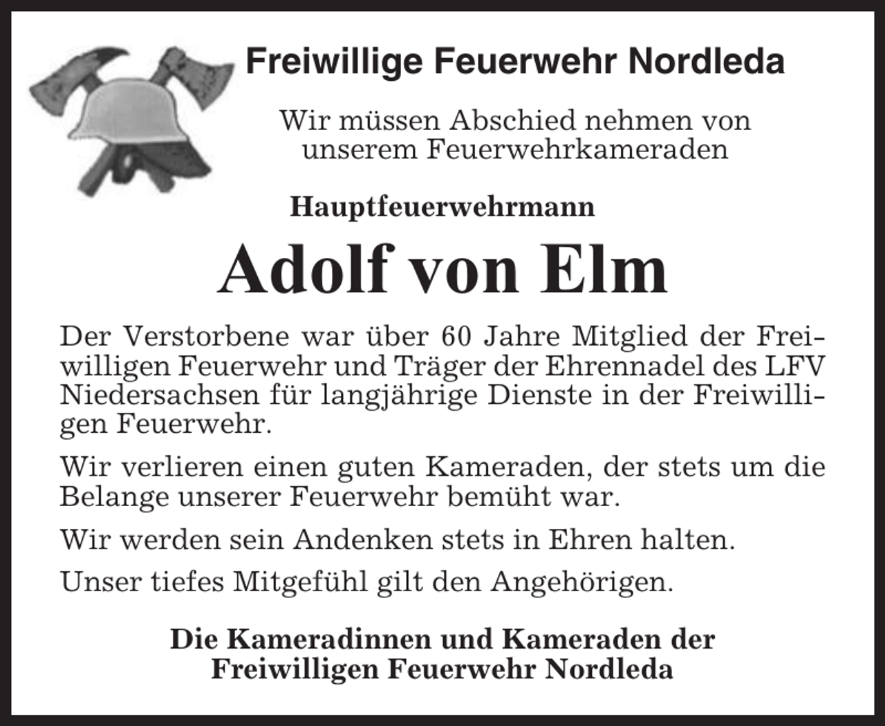 <p>Freiwillige Feuerwehr Nordleda<br />Wir müssen Abschied nehmen von<br />unserem Feuerwehrkameraden<br />Hauptfeuerwehrmann</p><p>Adolf von Elm<br />Der Verstorbene war über 60 Jahre Mitglied der Freiwilligen Feuerwehr und Träger der Ehrennadel des LFV<br />Niedersachsen für langjährige Dienste in der Freiwilligen Feuerwehr.<br />Wir verlieren einen guten Kameraden, der stets um die<br />Belange unserer Feuerwehr bemüht war.<br />Wir werden sein Andenken stets in Ehren halten.<br />Unser tiefes Mitgefühl gilt den Angehörigen.<br />Die Kameradinnen und Kameraden der<br />Freiwilligen Feuerwehr Nordleda</p>