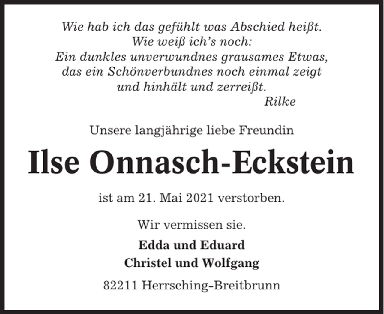 <p>Wie hab ich das gefühlt was Abschied heißt.<br />Wie weiß ich’s noch:<br />Ein dunkles unverwundnes grausames Etwas,<br />das ein Schönverbundnes noch einmal zeigt<br />und hinhält und zerreißt.<br />Rilke<br />Unsere langjährige liebe Freundin</p><p>Ilse Onnasch-Eckstein<br />ist am 21. Mai 2021 verstorben.<br />Wir vermissen sie.<br />Edda und Eduard<br />Christel und Wolfgang<br />82211 Herrsching-Breitbrunn</p>