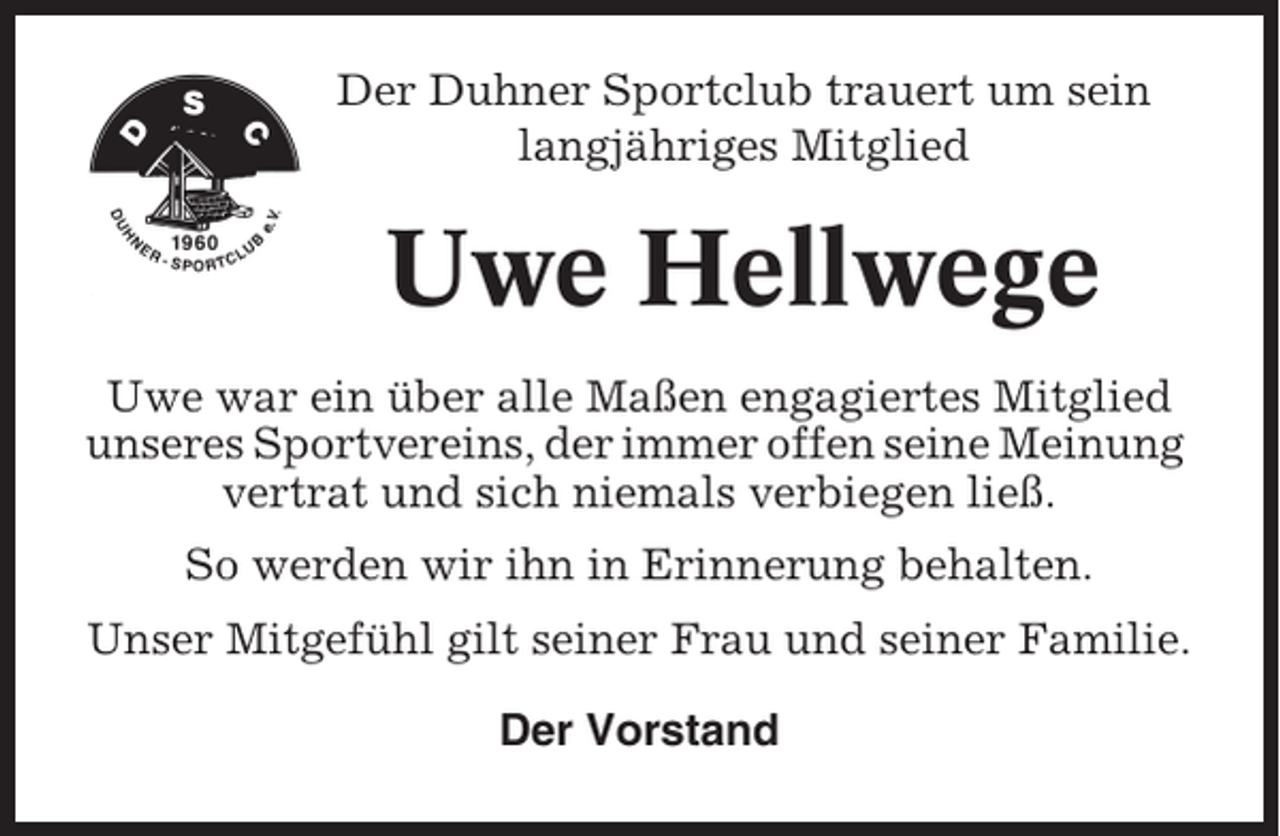 <p>Der Duhner Sportclub trauert um sein<br />langjähriges Mitglied</p><p>Uwe Hellwege<br />Uwe war ein über alle Maßen engagiertes Mitglied<br />unseres Sportvereins, der immer offen seine Meinung<br />vertrat und sich niemals verbiegen ließ.<br />So werden wir ihn in Erinnerung behalten.<br />Unser Mitgefühl gilt seiner Frau und seiner Familie.<br />Der Vorstand</p>