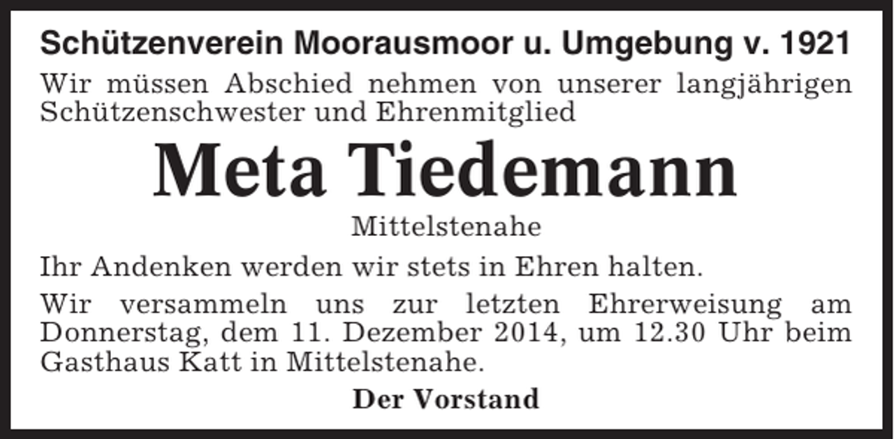 <p>Schützenverein Moorausmoor u. Umgebung v. 1921<br />Wir müssen Abschied nehmen von unserer langjährigen<br />Schützenschwester und Ehrenmitglied</p><p>Meta Tiedemann<br />Mittelstenahe<br />Ihr Andenken werden wir stets in Ehren halten.<br />Wir versammeln uns zur letzten Ehrerweisung am<br />Donnerstag, dem 11. Dezember 2014, um 12.30 Uhr beim<br />Gasthaus Katt in Mittelstenahe.<br />Der Vorstand</p>