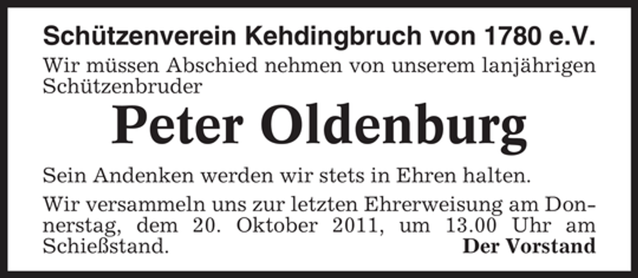 <p>Schützenverein Kehdingbruch von 1780 e.V.<br />Wir müssen Abschied nehmen von unserem lanjährigen<br />Schützenbruder</p><p>Peter Oldenburg<br />Sein Andenken werden wir stets in Ehren halten.<br />Wir versammeln uns zur letzten Ehrerweisung am Donnerstag, dem 20. Oktober 2011, um 13.00 Uhr am<br />Schießstand.<br />Der Vorstand</p>