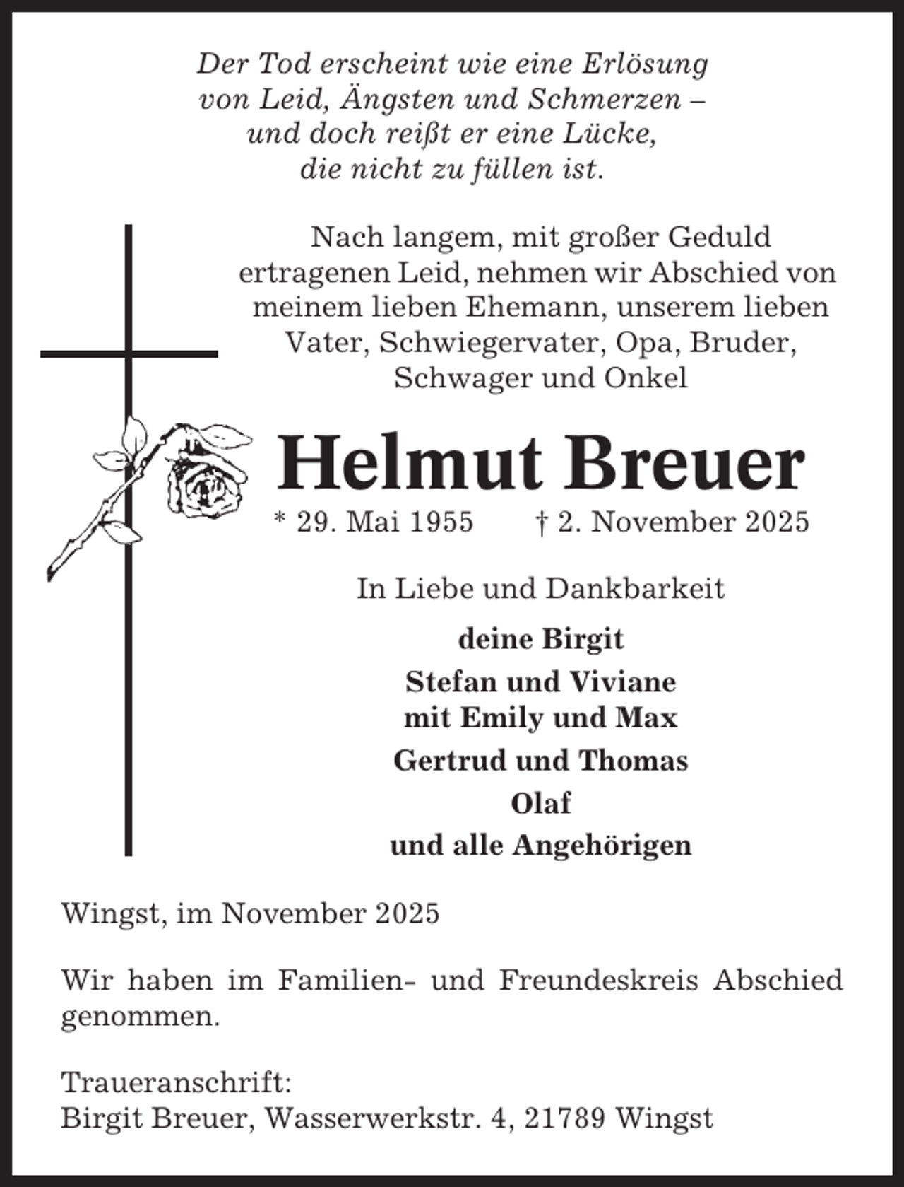 <p>Der Tod erscheint wie eine Erlösung<br />von Leid, Ängsten und Schmerzen –<br />und doch reißt er eine Lücke,<br />die nicht zu füllen ist.<br />Nach langem, mit großer Geduld<br />ertragenen Leid, nehmen wir Abschied von<br />meinem lieben Ehemann, unserem lieben<br />Vater, Schwiegervater, Opa, Bruder,<br />Schwager und Onkel</p><p>Helmut Breuer<br />* 29. Mai 1955</p><p>† 2. November 2025</p><p>In Liebe und Dankbarkeit<br />deine Birgit<br />Stefan und Viviane<br />mit Emily und Max<br />Gertrud und Thomas<br />Olaf<br />und alle Angehörigen<br />Wingst, im November 2025<br />Wir haben im Familien- und Freundeskreis Abschied<br />genommen.<br />Traueranschrift:<br />Birgit Breuer, Wasserwerkstr. 4, 21789 Wingst</p>