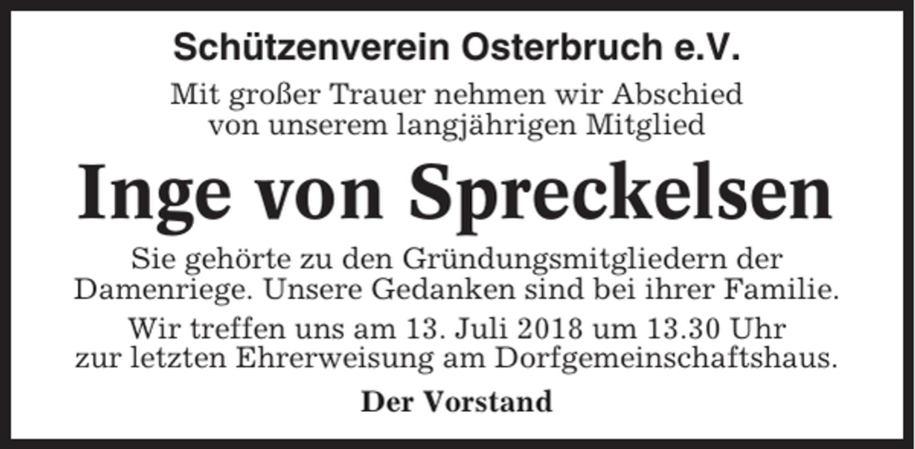 <p>Schützenverein Osterbruch e.V.<br />Mit großer Trauer nehmen wir Abschied<br />von unserem langjährigen Mitglied</p><p>Inge von Spreckelsen<br />Sie gehörte zu den Gründungsmitgliedern der<br />Damenriege. Unsere Gedanken sind bei ihrer Familie.<br />Wir treffen uns am 13. Juli 2018 um 13.30 Uhr<br />zur letzten Ehrerweisung am Dorfgemeinschaftshaus.<br />Der Vorstand</p>