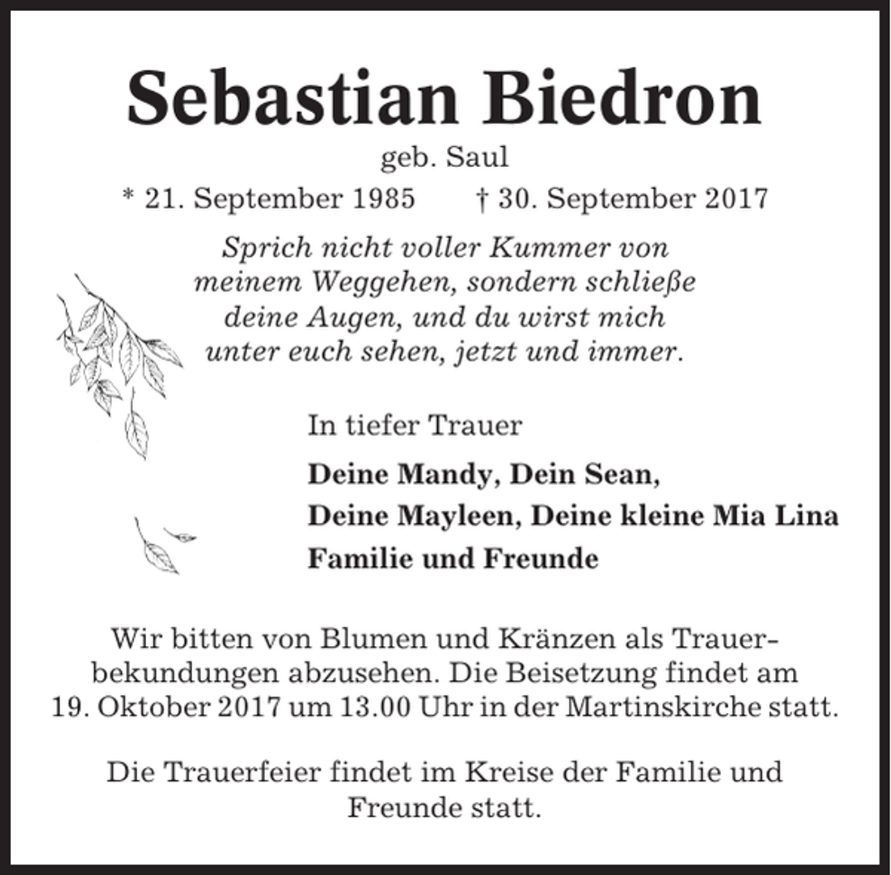 <p>Sebastian Biedron<br />geb. Saul<br />* 21. September 1985<br />† 30. September 2017<br />Sprich nicht voller Kummer von<br />meinem Weggehen, sondern schließe<br />deine Augen, und du wirst mich<br />unter euch sehen, jetzt und immer.<br />In tiefer Trauer<br />Deine Mandy, Dein Sean,<br />Deine Mayleen, Deine kleine Mia Lina<br />Familie und Freunde<br />Wir bitten von Blumen und Kränzen als Trauerbekundungen abzusehen. Die Beisetzung findet am<br />19. Oktober 2017 um 13.00 Uhr in der Martinskirche statt.<br />Die Trauerfeier findet im Kreise der Familie und<br />Freunde statt.</p>