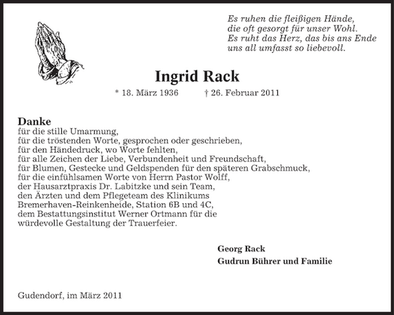 <p>Es ruhen die fleißigen Hände, die oft gesorgt für unser Wohl. Es ruht das Herz, das bis ans Ende uns all umfasst so liebevoll.</p><p>Ingrid Rack<br />* 18. März 1936 † 26. Februar 2011</p><p>Danke<br />für die stille Umarmung, für die tröstenden Worte, gesprochen oder geschrieben, für den Händedruck, wo Worte fehlten, für alle Zeichen der Liebe, Verbundenheit und Freundschaft, für Blumen, Gestecke und Geldspenden für den späteren Grabschmuck, für die einfühlsamen Worte von Herrn Pastor Wolff, der Hausarztpraxis Dr. Labitzke und sein Team, den Ärzten und dem Pflegeteam des Klinikums Bremerhaven-Reinkenheide, Station 6B und 4C, dem Bestattungsinstitut Werner Ortmann für die würdevolle Gestaltung der Trauerfeier. Georg Rack Gudrun Bührer und Familie</p><p>Gudendorf, im März 2011</p>