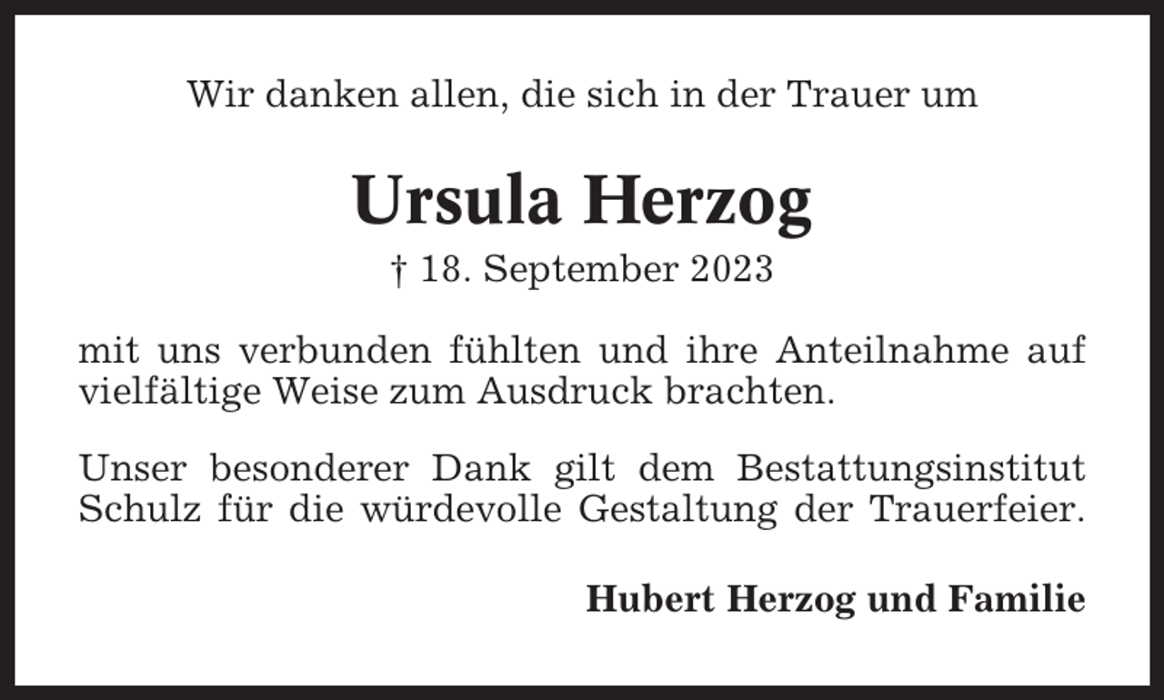 <p>Wir danken allen, die sich in der Trauer um</p><p>Ursula Herzog<br />† 18. September 2023<br />mit uns verbunden fühlten und ihre Anteilnahme auf<br />vielfältige Weise zum Ausdruck brachten.<br />Unser besonderer Dank gilt dem Bestattungsinstitut<br />Schulz für die würdevolle Gestaltung der Trauerfeier.<br />Hubert Herzog und Familie</p>