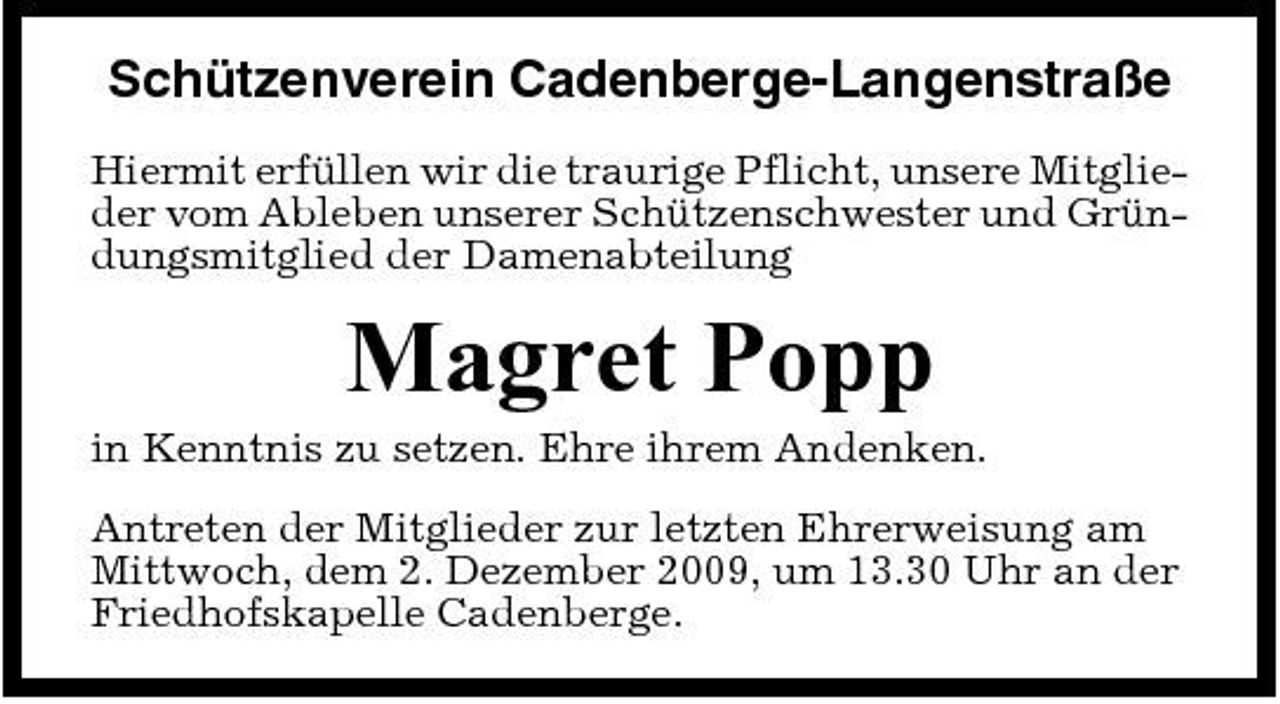 <p>Schützenverein Cadenberge-Langenstraße<br />Hiermit erfüllen wir die traurige Pflicht, unsere Mitglieder vom Ableben unserer Schützenschwester und Gründungsmitglied der Damenabteilung</p><p>Magret Popp<br />in Kenntnis zu setzen. Ehre ihrem Andenken. Antreten der Mitglieder zur letzten Ehrerweisung am Mittwoch, dem 2. Dezember 2009, um 13.30 Uhr an der Friedhofskapelle Cadenberge.</p>