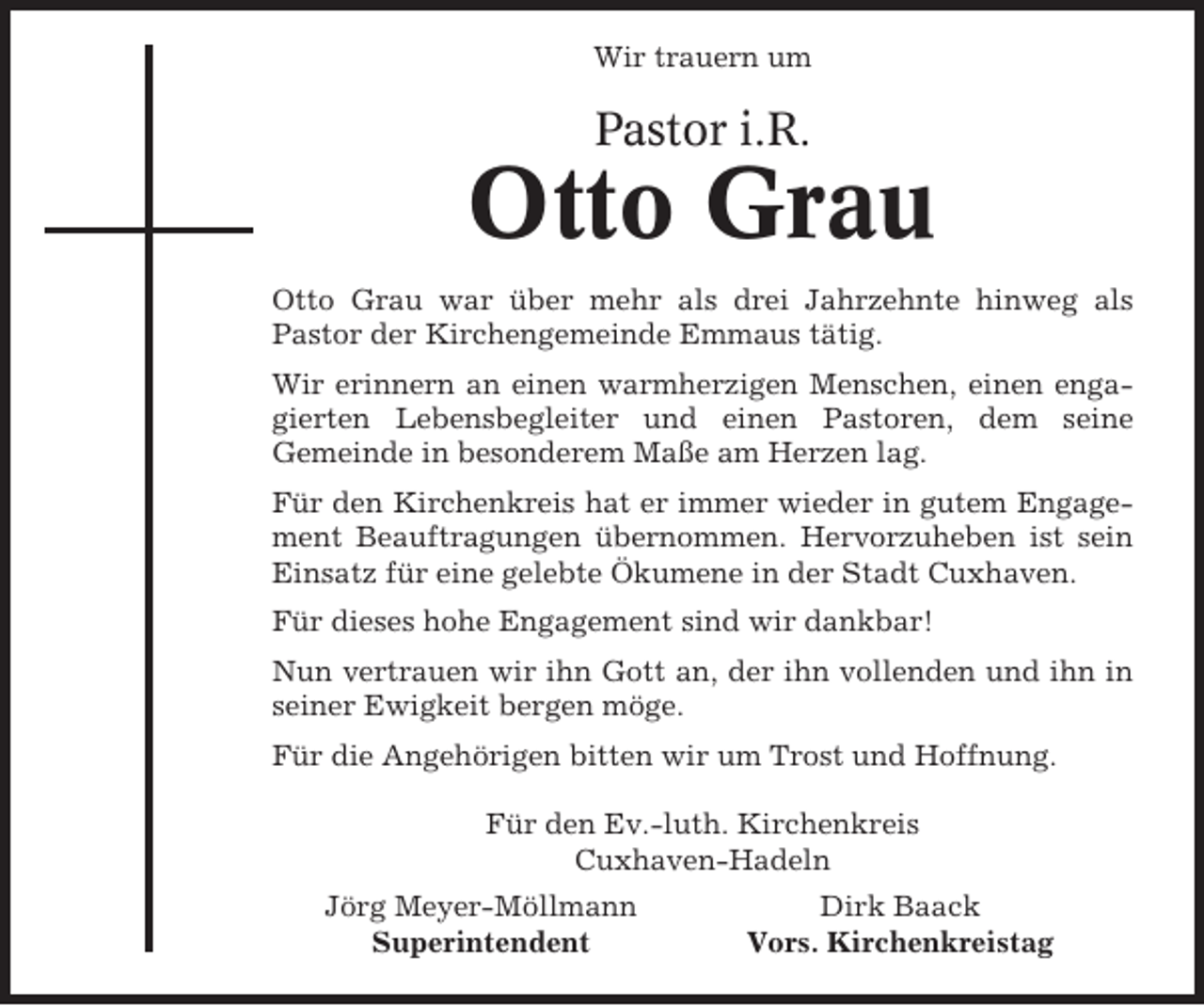 <p>Wir trauern um</p><p>Pastor i.R.</p><p>Otto Grau<br />Otto Grau war über mehr als drei Jahrzehnte hinweg als<br />Pastor der Kirchengemeinde Emmaus tätig.<br />Wir erinnern an einen warmherzigen Menschen, einen engagierten Lebensbegleiter und einen Pastoren, dem seine<br />Gemeinde in besonderem Maße am Herzen lag.<br />Für den Kirchenkreis hat er immer wieder in gutem Engagement Beauftragungen übernommen. Hervorzuheben ist sein<br />Einsatz für eine gelebte Ökumene in der Stadt Cuxhaven.<br />Für dieses hohe Engagement sind wir dankbar!<br />Nun vertrauen wir ihn Gott an, der ihn vollenden und ihn in<br />seiner Ewigkeit bergen möge.<br />Für die Angehörigen bitten wir um Trost und Hoffnung.<br />Für den Ev.-luth. Kirchenkreis<br />Cuxhaven-Hadeln<br />Jörg Meyer-Möllmann<br />Superintendent</p><p>Dirk Baack<br />Vors. Kirchenkreistag</p>