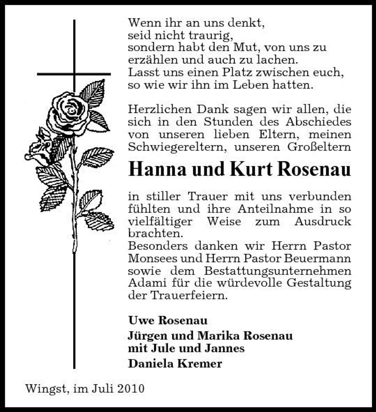 <p>Wenn ihr an uns denkt, seid nicht traurig, sondern habt den Mut, von uns zu erzählen und auch zu lachen. Lasst uns einen Platz zwischen euch, so wie wir ihn im Leben hatten. Herzlichen Dank sagen wir allen, die sich in den Stunden des Abschiedes von unseren lieben Eltern, meinen Schwiegereltern, unseren Großeltern</p><p>Hanna und Kurt Rosenau<br />in stiller Trauer mit uns verbunden fühlten und ihre Anteilnahme in so vielfältiger Weise zum Ausdruck brachten. Besonders danken wir Herrn Pastor Monsees und Herrn Pastor Beuermann sowie dem Bestattungsunternehmen Adami für die würdevolle Gestaltung der Trauerfeiern. Uwe Rosenau Jürgen und Marika Rosenau mit Jule und Jannes Daniela Kremer Wingst, im Juli 2010</p>