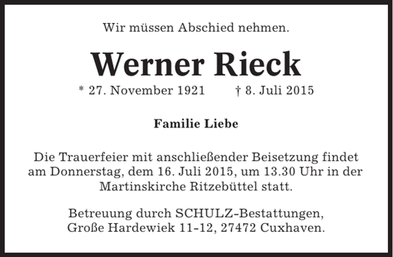 <p>Wir müssen Abschied nehmen.</p><p>Werner Rieck<br />* 27. November 1921</p><p>† 8. Juli 2015</p><p>Familie Liebe<br />Die Trauerfeier mit anschließender Beisetzung findet<br />am Donnerstag, dem 16. Juli 2015, um 13.30 Uhr in der<br />Martinskirche Ritzebüttel statt.<br />Betreuung durch SCHULZ-Bestattungen,<br />Große Hardewiek 11-12, 27472 Cuxhaven.</p>