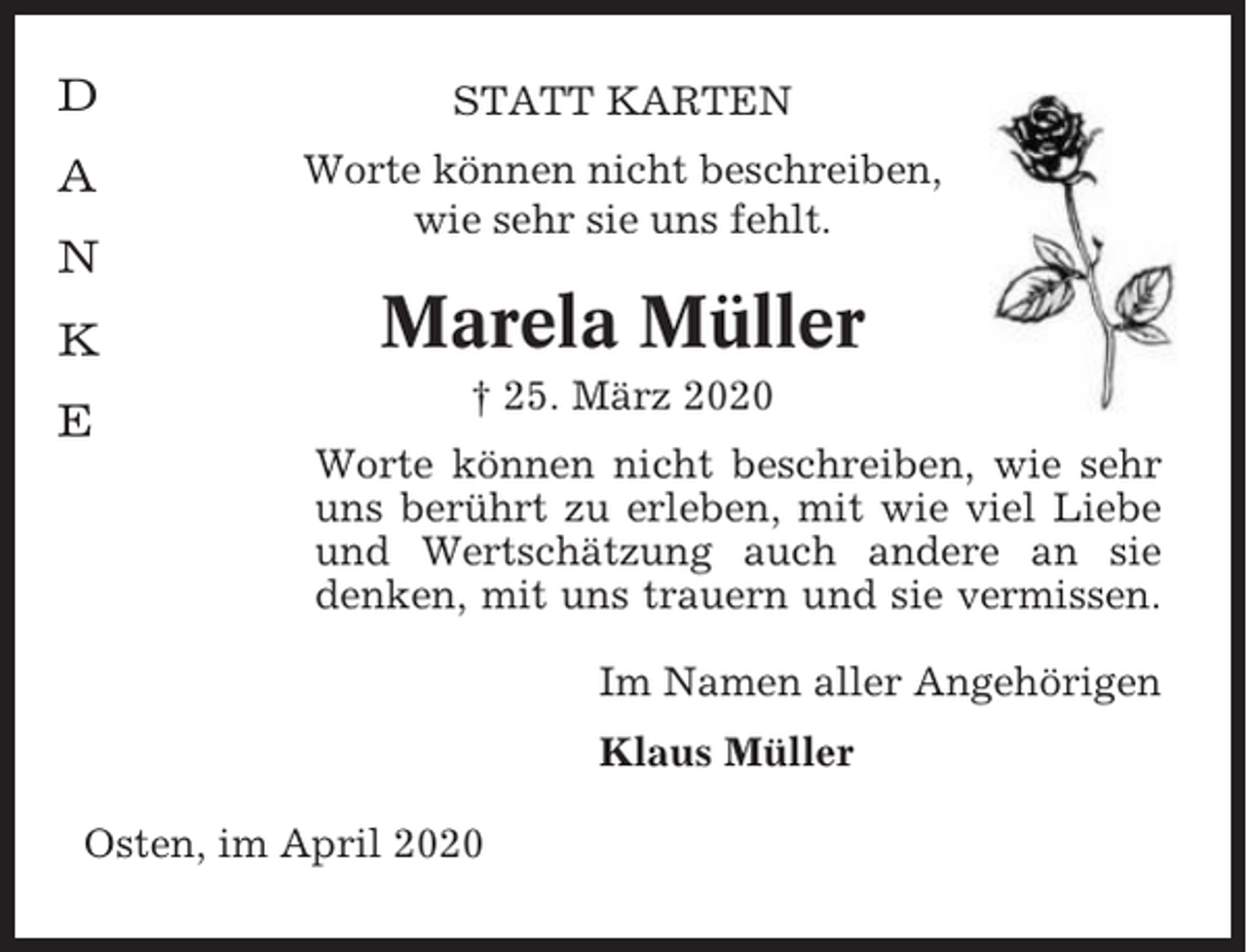 <p>D</p><p>STATT KARTEN</p><p>A</p><p>Worte können nicht beschreiben,<br />wie sehr sie uns fehlt.</p><p>N<br />K<br />E</p><p>Marela Müller<br />† 25. März 2020<br />Worte können nicht beschreiben, wie sehr<br />uns berührt zu erleben, mit wie viel Liebe<br />und Wertschätzung auch andere an sie<br />denken, mit uns trauern und sie vermissen.<br />Im Namen aller Angehörigen<br />Klaus Müller</p><p>Osten, im April 2020</p>