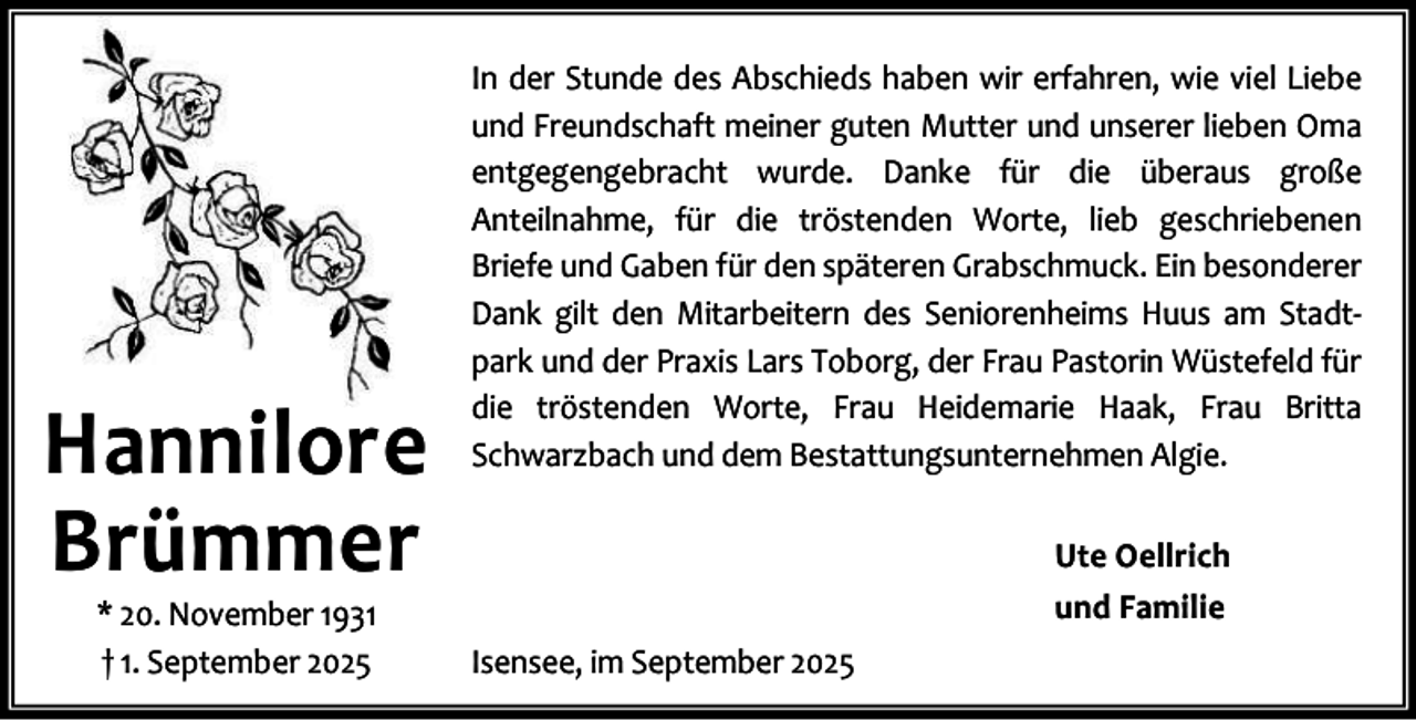 <p>Hannilore<br />Brümmer<br />* 20. November 1931<br />† 1. September 2025</p><p>In der Stunde des Abschieds haben wir erfahren, wie viel Liebe<br />und Freundschaft meiner guten Mutter und unserer lieben Oma<br />entgegengebracht wurde. Danke für die überaus große<br />Anteilnahme, für die tröstenden Worte, lieb geschriebenen<br />Briefe und Gaben für den späteren Grabschmuck. Ein besonderer<br />Dank gilt den Mitarbeitern des Seniorenheims Huus am Stadt‐<br />park und der Praxis Lars Toborg, der Frau Pastorin Wüstefeld für<br />die tröstenden Worte, Frau Heidemarie Haak, Frau Britta<br />Schwarzbach und dem Bestattungsunternehmen Algie.<br />Ute Oellrich<br />und Familie<br />Isensee, im September 2025</p>