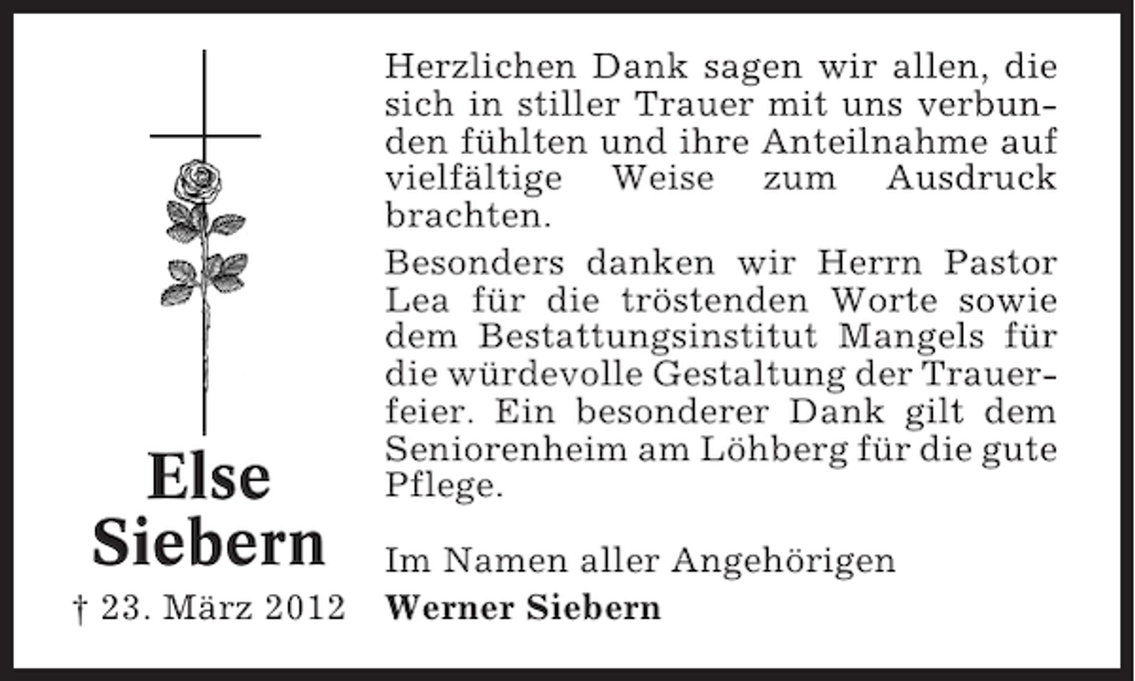 <p>Else<br />Siebern<br />† 23. März 2012</p><p>Herzlichen Dank sagen wir allen, die<br />sich in stiller Trauer mit uns verbunden fühlten und ihre Anteilnahme auf<br />vielfältige Weise zum Ausdruck<br />brachten.<br />Besonders danken wir Herrn Pastor<br />Lea für die tröstenden Worte sowie<br />dem Bestattungsinstitut Mangels für<br />die würdevolle Gestaltung der Trauerfeier. Ein besonderer Dank gilt dem<br />Seniorenheim am Löhberg für die gute<br />Pflege.<br />Im Namen aller Angehörigen<br />Werner Siebern</p>