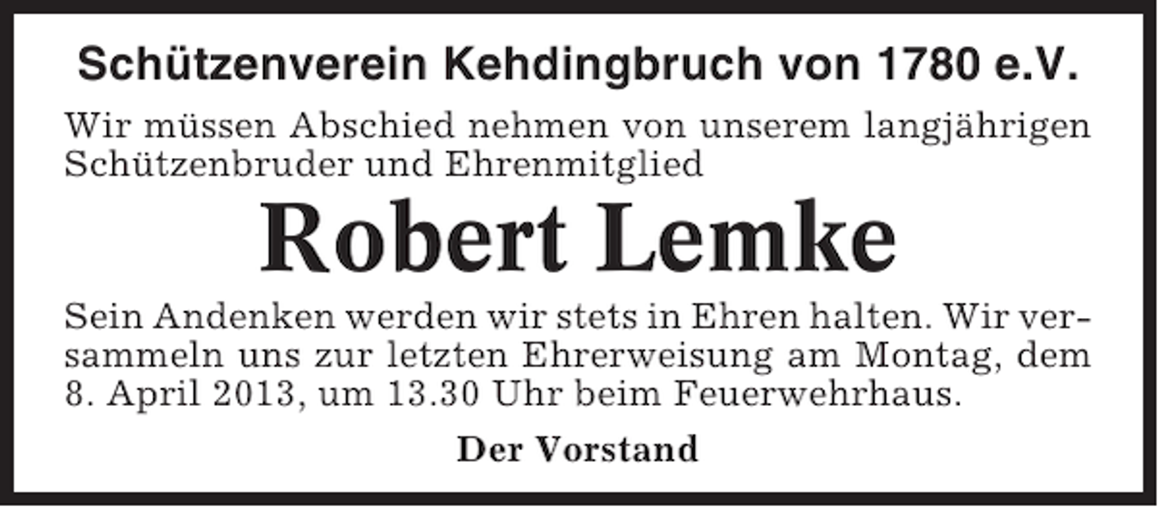 <p>Schützenverein Kehdingbruch von 1780 e.V.<br />Wir müssen Abschied nehmen von unserem langjährigen<br />Schützenbruder und Ehrenmitglied</p><p>Robert Lemke<br />Sein Andenken werden wir stets in Ehren halten. Wir versammeln uns zur letzten Ehrerweisung am Montag, dem<br />8. April 2013, um 13.30 Uhr beim Feuerwehrhaus.<br />Der Vorstand</p>