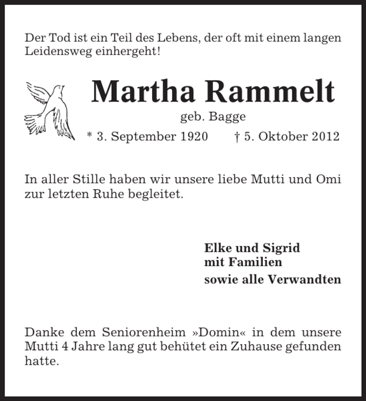 <p>Der Tod ist ein Teil des Lebens, der oft mit einem langen<br />Leidensweg einhergeht!</p><p>Martha Rammelt<br />geb. Bagge<br />* 3. September 1920</p><p>† 5. Oktober 2012</p><p>In aller Stille haben wir unsere liebe Mutti und Omi<br />zur letzten Ruhe begleitet.</p><p>Elke und Sigrid<br />mit Familien<br />sowie alle Verwandten</p><p>Danke dem Seniorenheim »Domin« in dem unsere<br />Mutti 4 Jahre lang gut behütet ein Zuhause gefunden<br />hatte.</p>
