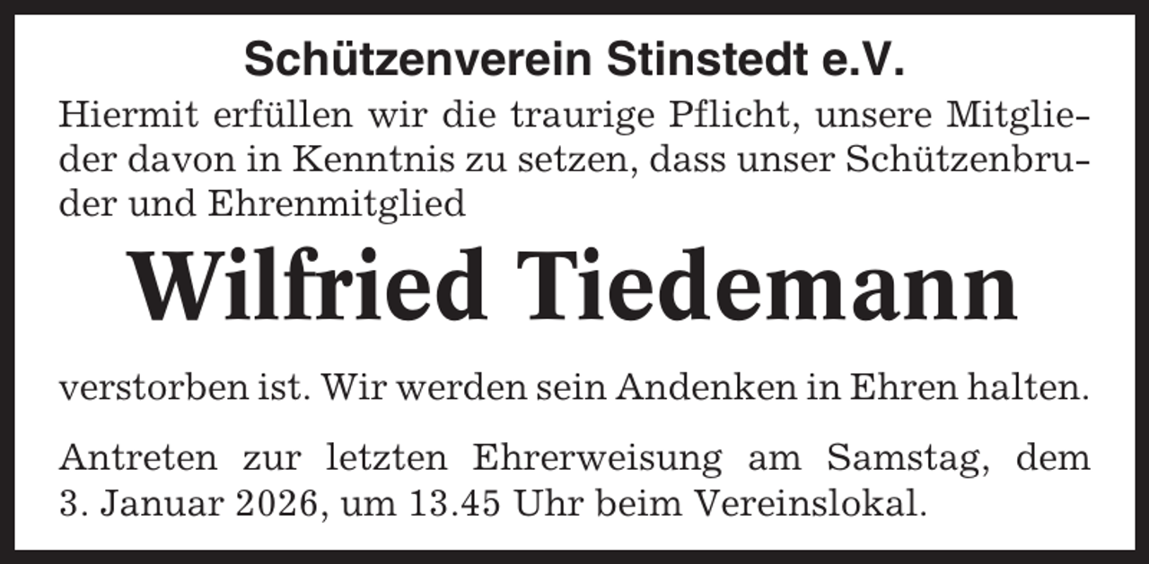 <p>Schützenverein Stinstedt e.V.<br />Hiermit erfüllen wir die traurige Pflicht, unsere Mitglieder davon in Kenntnis zu setzen, dass unser Schützenbruder und Ehrenmitglied</p><p>Wilfried Tiedemann<br />verstorben ist. Wir werden sein Andenken in Ehren halten.<br />Antreten zur letzten Ehrerweisung am Samstag, dem<br />3. Januar 2026, um 13.45 Uhr beim Vereinslokal.</p>