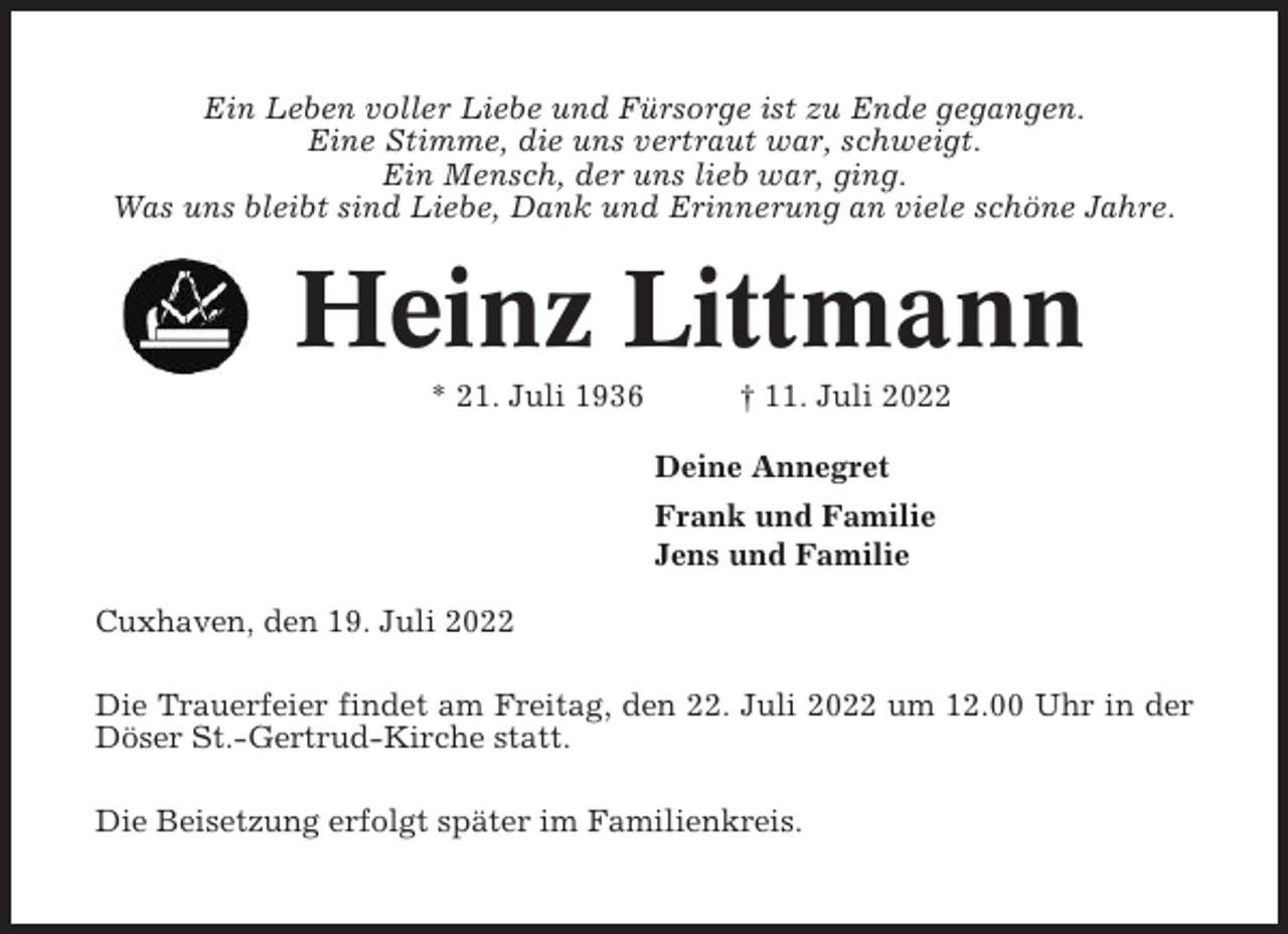 <p>Ein Leben voller Liebe und Fürsorge ist zu Ende gegangen.<br />Eine Stimme, die uns vertraut war, schweigt.<br />Ein Mensch, der uns lieb war, ging.<br />Was uns bleibt sind Liebe, Dank und Erinnerung an viele schöne Jahre.</p><p>Heinz Littmann<br />* 21. Juli 1936</p><p>† 11. Juli 2022<br />Deine Annegret<br />Frank und Familie<br />Jens und Familie</p><p>Cuxhaven, den 19. Juli 2022<br />Die Trauerfeier findet am Freitag, den 22. Juli 2022 um 12.00 Uhr in der<br />Döser St.-Gertrud-Kirche statt.<br />Die Beisetzung erfolgt später im Familienkreis.</p>