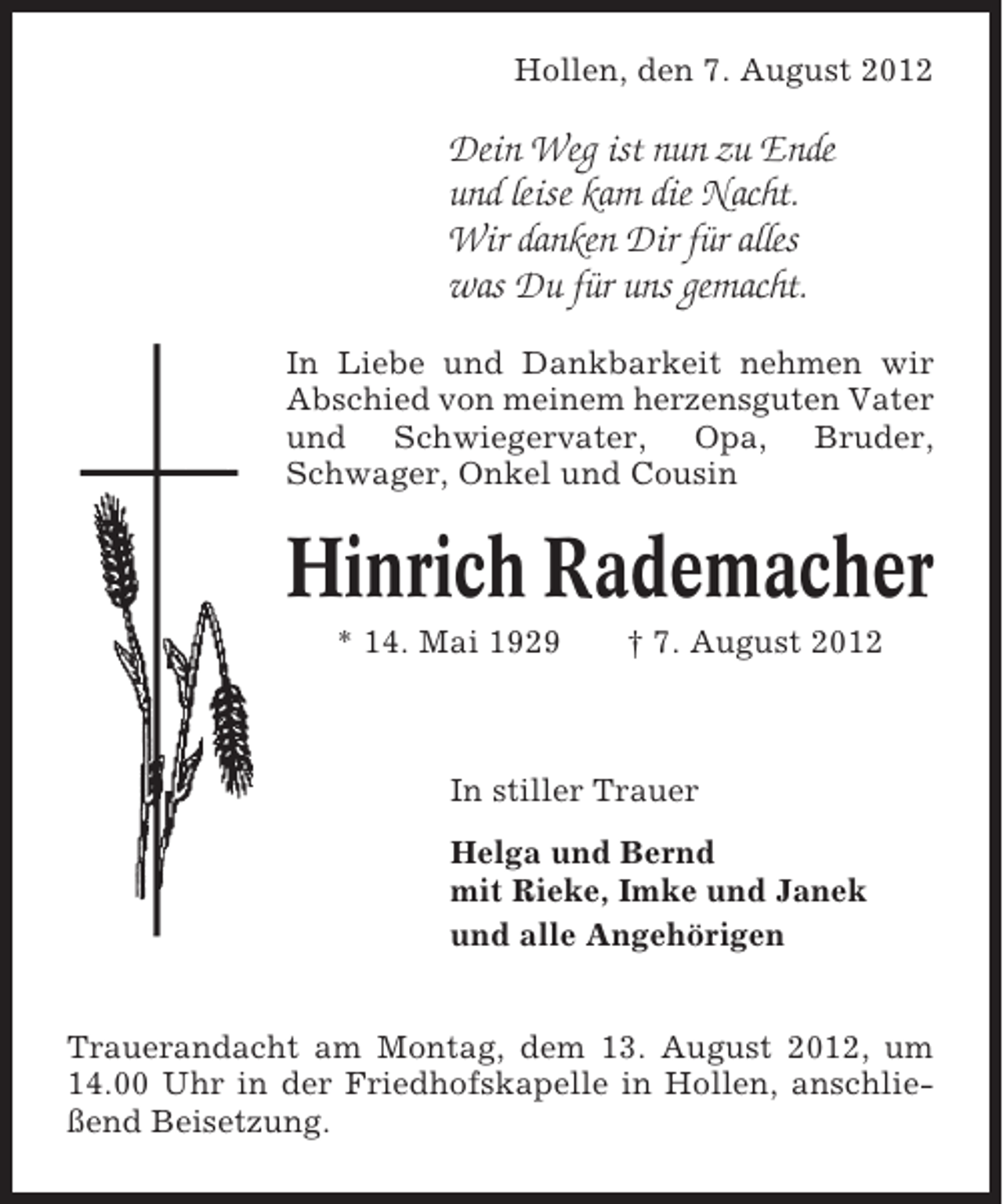 <p>Hollen, den 7. August 2012</p><p>Dein Weg ist nun zu Ende<br />und leise kam die Nacht.<br />Wir danken Dir für alles<br />was Du für uns gemacht.<br />In Liebe und Dankbarkeit nehmen wir<br />Abschied von meinem herzensguten Vater<br />und Schwiegervater, Opa, Bruder,<br />Schwager, Onkel und Cousin</p><p>Hinrich Rademacher<br />* 14. Mai 1929</p><p>† 7. August 2012</p><p>In stiller Trauer<br />Helga und Bernd<br />mit Rieke, Imke und Janek<br />und alle Angehörigen<br />Trauerandacht am Montag, dem 13. August 2012, um<br />14.00 Uhr in der Friedhofskapelle in Hollen, anschließend Beisetzung.</p>