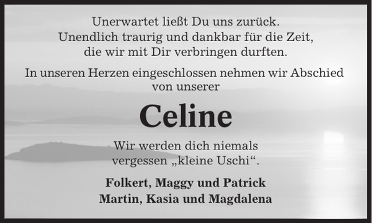 <p>Unerwartet ließt Du uns zurück.<br />Unendlich traurig und dankbar für die Zeit,<br />die wir mit Dir verbringen durften.<br />In unseren Herzen eingeschlossen nehmen wir Abschied<br />von unserer</p><p>Celine<br />Wir werden dich niemals<br />vergessen „kleine Uschi“.<br />Folkert, Maggy und Patrick<br />Martin, Kasia und Magdalena</p>