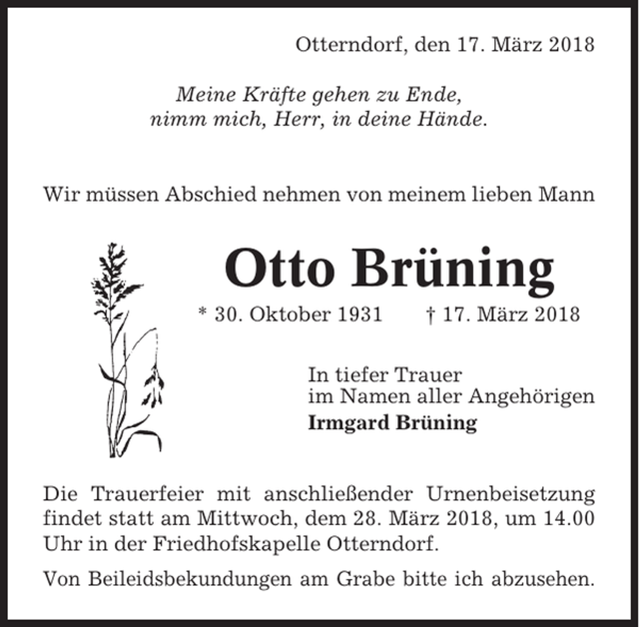 <p>Otterndorf, den 17. März 2018<br />Meine Kräfte gehen zu Ende,<br />nimm mich, Herr, in deine Hände.</p><p>Wir müssen Abschied nehmen von meinem lieben Mann</p><p>Otto Brüning<br />* 30. Oktober 1931</p><p>† 17. März 2018</p><p>In tiefer Trauer<br />im Namen aller Angehörigen<br />Irmgard Brüning<br />Die Trauerfeier mit anschließender Urnenbeisetzung<br />findet statt am Mittwoch, dem 28. März 2018, um 14.00<br />Uhr in der Friedhofskapelle Otterndorf.<br />Von Beileidsbekundungen am Grabe bitte ich abzusehen.</p>