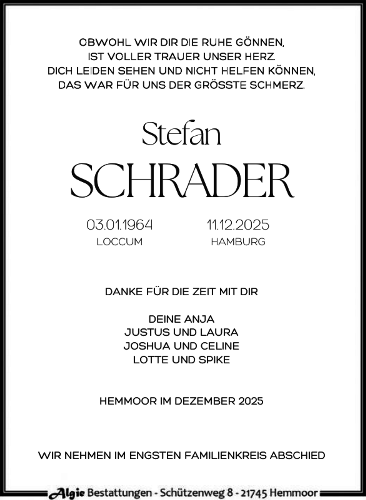 <p>OBWOHL WIR DIR DIE RUHE GÖNNEN,<br />IST VOLLER TRAUER UNSER HERZ.<br />DICH LEIDEN SEHEN UND NICHT HELFEN KÖNNEN,<br />DAS WAR FÜR UNS DER GRÖSSTE SCHMERZ.</p><p>Stefan</p><p>SCHRADER<br />03.01.1964<br />LOCCUM</p><p>11.12.2025<br />HAMBURG</p><p>DANKE FÜR DIE ZEIT MIT DIR<br />DEINE ANJA<br />JUSTUS UND LAURA<br />JOSHUA UND CELINE<br />LOTTE UND SPIKE<br />HEMMOOR IM DEZEMBER 2025</p><p>WIR NEHMEN IM ENGSTEN FAMILIENKREIS ABSCHIED</p>