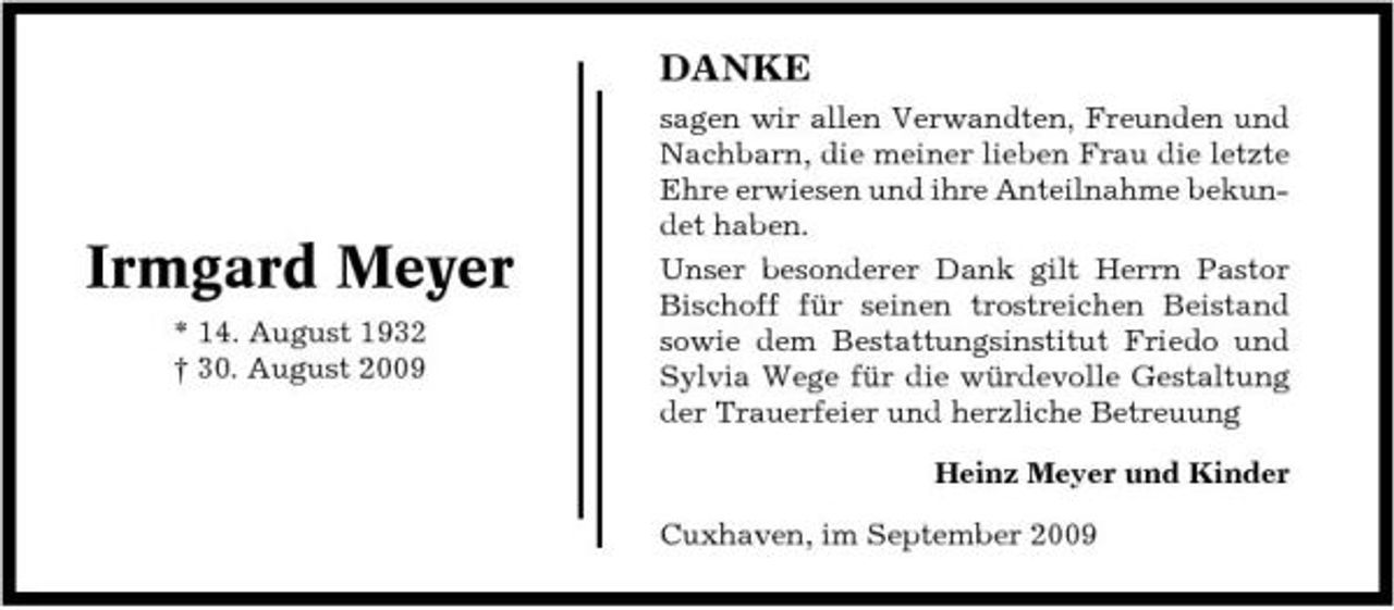 <p>DANKE<br />sagen wir allen Verwandten, Freunden und Nachbarn, die meiner lieben Frau die letzte Ehre erwiesen und ihre Anteilnahme bekundet haben. Unser besonderer Dank gilt Herrn Pastor Bischoff für seinen trostreichen Beistand sowie dem Bestattungsinstitut Friedo und Sylvia Wege für die würdevolle Gestaltung der Trauerfeier und herzliche Betreuung Heinz Meyer und Kinder Cuxhaven, im September 2009</p><p>Irmgard Meyer<br />* 14. August 1932 † 30. August 2009</p>