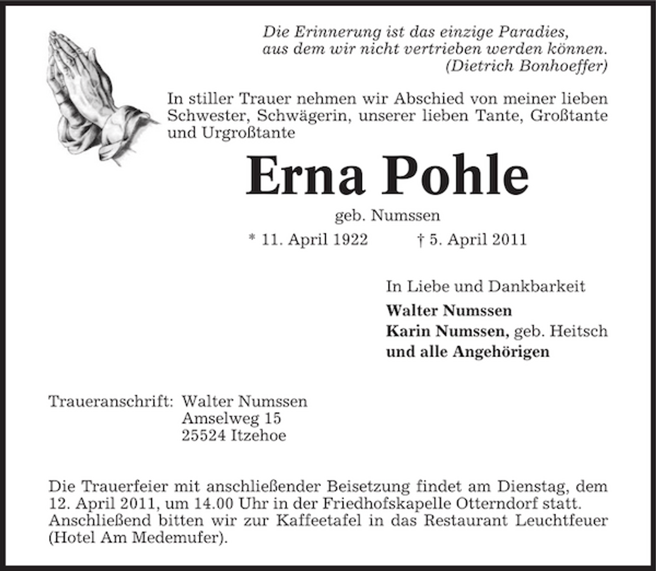 <p>Die Erinnerung ist das einzige Paradies, aus dem wir nicht vertrieben werden können. (Dietrich Bonhoeffer) In stiller Trauer nehmen wir Abschied von meiner lieben Schwester, Schwägerin, unserer lieben Tante, Großtante und Urgroßtante</p><p>Erna Pohle<br />geb. Numssen * 11. April 1922 † 5. April 2011 In Liebe und Dankbarkeit Walter Numssen Karin Numssen, geb. Heitsch und alle Angehörigen Traueranschrift: Walter Numssen Amselweg 15 25524 Itzehoe Die Trauerfeier mit anschließender Beisetzung findet am Dienstag, dem 12. April 2011, um 14.00 Uhr in der Friedhofskapelle Otterndorf statt. Anschließend bitten wir zur Kaffeetafel in das Restaurant Leuchtfeuer (Hotel Am Medemufer).</p>