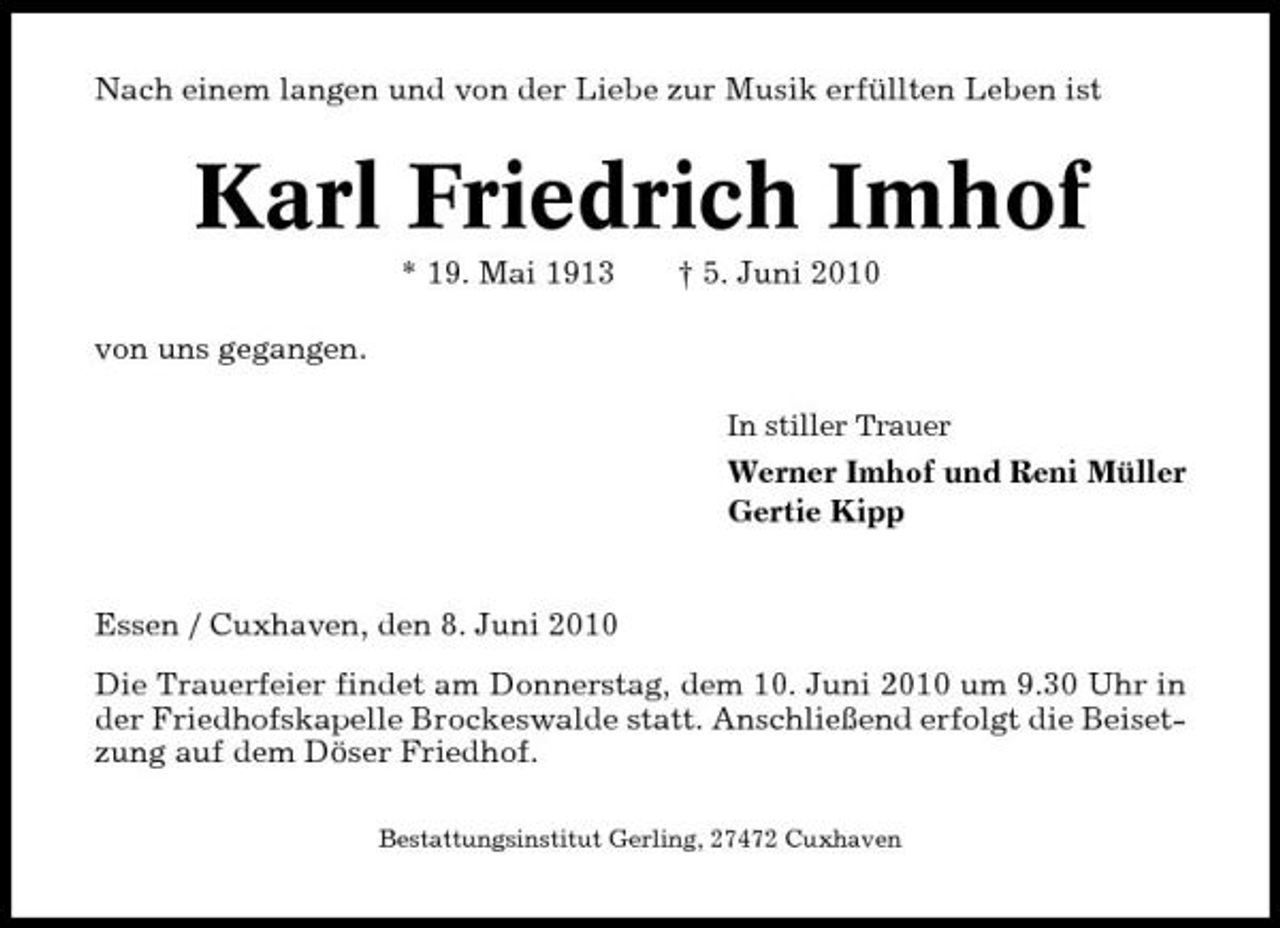 <p>Nach einem langen und von der Liebe zur Musik erfüllten Leben ist</p><p>Karl Friedrich Imhof<br />* 19. Mai 1913 von uns gegangen.<br />In stiller Trauer</p><p>† 5. Juni 2010</p><p>Werner Imhof und Reni Müller Gertie Kipp</p><p>Essen / Cuxhaven, den 8. Juni 2010 Die Trauerfeier findet am Donnerstag, dem 10. Juni 2010 um 9.30 Uhr in der Friedhofskapelle Brockeswalde statt. Anschließend erfolgt die Beisetzung auf dem Döser Friedhof.<br />Bestattungsinstitut Gerling, 27472 Cuxhaven</p>