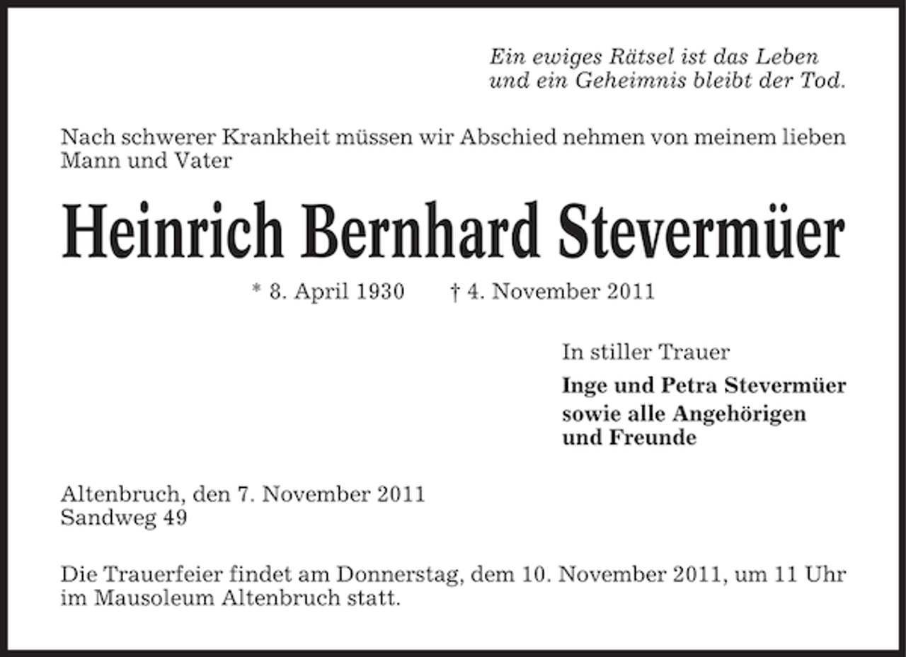 <p>Ein ewiges Rätsel ist das Leben<br />und ein Geheimnis bleibt der Tod.<br />Nach schwerer Krankheit müssen wir Abschied nehmen von meinem lieben<br />Mann und Vater</p><p>Heinrich Bernhard Stevermüer<br />* 8. April 1930</p><p>† 4. November 2011<br />In stiller Trauer<br />Inge und Petra Stevermüer<br />sowie alle Angehörigen<br />und Freunde</p><p>Altenbruch, den 7. November 2011<br />Sandweg 49<br />Die Trauerfeier findet am Donnerstag, dem 10. November 2011, um 11 Uhr<br />im Mausoleum Altenbruch statt.</p>