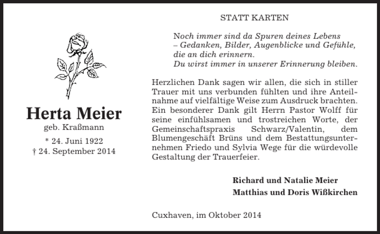 <p>STATT KARTEN<br />Noch immer sind da Spuren deines Lebens<br />– Gedanken, Bilder, Augenblicke und Gefühle,<br />die an dich erinnern.<br />Du wirst immer in unserer Erinnerung bleiben.</p><p>Herta Meier<br />geb. Kraßmann<br />* 24. Juni 1922<br />† 24. September 2014</p><p>Herzlichen Dank sagen wir allen, die sich in stiller<br />Trauer mit uns verbunden fühlten und ihre Anteilnahme auf vielfältige Weise zum Ausdruck brachten.<br />Ein besonderer Dank gilt Herrn Pastor Wolff für<br />seine einfühlsamen und trostreichen Worte, der<br />Gemeinschaftspraxis<br />Schwarz/Valentin,<br />dem<br />Blumengeschäft Brüns und dem Bestattungsunternehmen Friedo und Sylvia Wege für die würdevolle<br />Gestaltung der Trauerfeier.<br />Richard und Natalie Meier<br />Matthias und Doris Wißkirchen<br />Cuxhaven, im Oktober 2014</p>