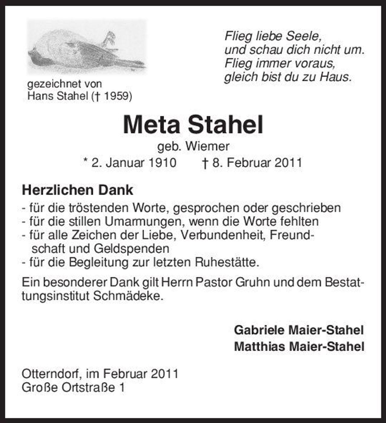 <p>gezeichnet von Hans Stahel († 1959)</p><p>Flieg liebe Seele, und schau dich nicht um. Flieg immer voraus, gleich bist du zu Haus.</p><p>Meta Stahel<br />geb. Wiemer * 2. Januar 1910 † 8. Februar 2011</p><p>Herzlichen Dank<br />- für die tröstenden Worte, gesprochen oder geschrieben - für die stillen Umarmungen, wenn die Worte fehlten - für alle Zeichen der Liebe, Verbundenheit, Freundschaft und Geldspenden - für die Begleitung zur letzten Ruhestätte. Ein besonderer Dank gilt Herrn Pastor Gruhn und dem Bestattungsinstitut Schmädeke. Gabriele Maier-Stahel Matthias Maier-Stahel Otterndorf, im Februar 2011 Große Ortstraße 1</p>