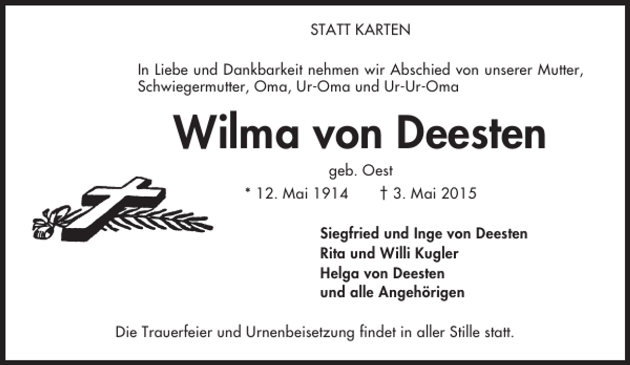<p>STATT KARTEN<br />In Liebe und Dankbarkeit nehmen wir Abschied von unserer Mutter,<br />Schwiegermutter, Oma, Ur-Oma und Ur-Ur-Oma</p><p>Wilma von Deesten<br />geb. Oest<br />* 12. Mai 1914<br />† 3. Mai 2015<br />Siegfried und Inge von Deesten<br />Rita und Willi Kugler<br />Helga von Deesten<br />und alle Angehörigen<br />Die Trauerfeier und Urnenbeisetzung findet in aller Stille statt.</p>