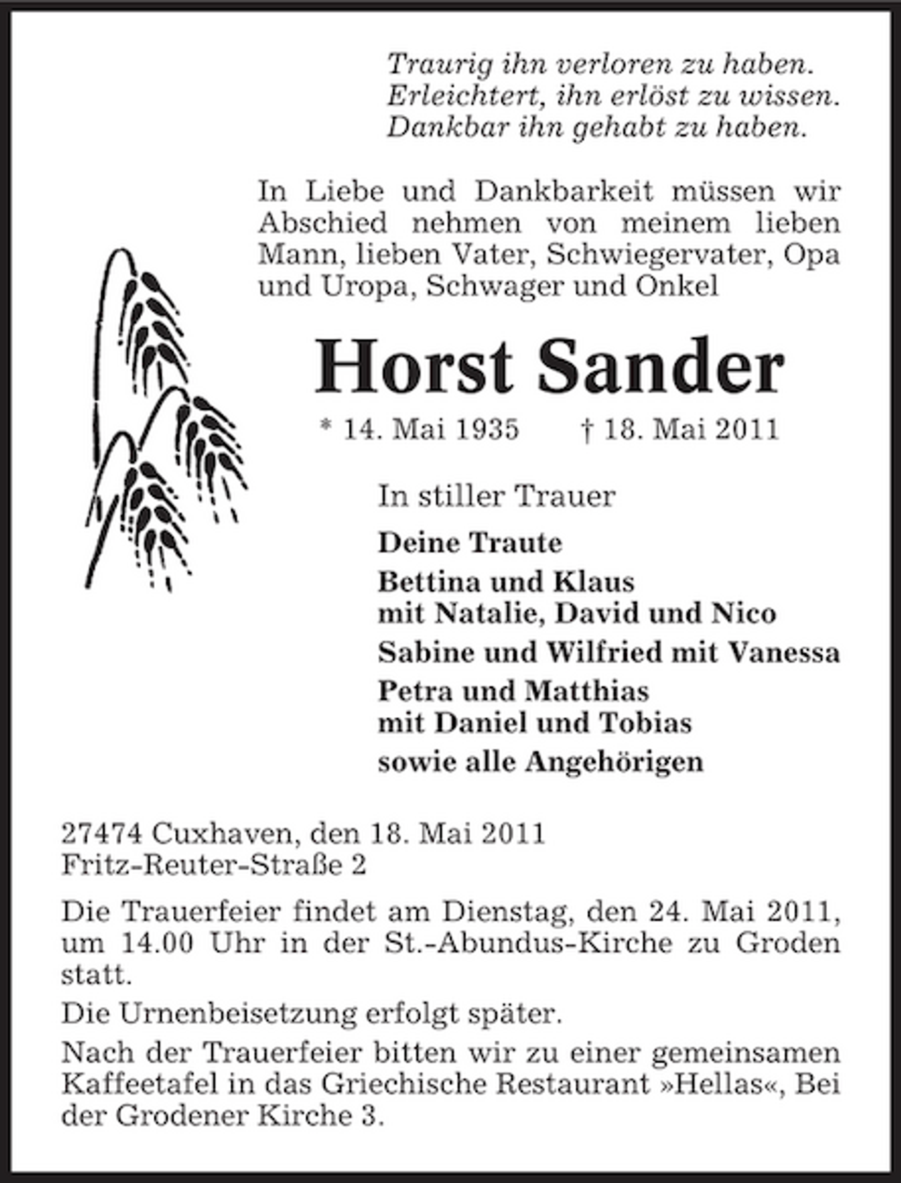 <p>Traurig ihn verloren zu haben. Erleichtert, ihn erlöst zu wissen. Dankbar ihn gehabt zu haben. In Liebe und Dankbarkeit müssen wir Abschied nehmen von meinem lieben Mann, lieben Vater, Schwiegervater, Opa und Uropa, Schwager und Onkel</p><p>Horst Sander<br />* 14. Mai 1935 † 18. Mai 2011</p><p>In stiller Trauer<br />Deine Traute Bettina und Klaus mit Natalie, David und Nico Sabine und Wilfried mit Vanessa Petra und Matthias mit Daniel und Tobias sowie alle Angehörigen 27474 Cuxhaven, den 18. Mai 2011 Fritz-Reuter-Straße 2 Die Trauerfeier findet am Dienstag, den 24. Mai 2011, um 14.00 Uhr in der St.-Abundus-Kirche zu Groden statt. Die Urnenbeisetzung erfolgt später. Nach der Trauerfeier bitten wir zu einer gemeinsamen Kaffeetafel in das Griechische Restaurant »Hellas«, Bei der Grodener Kirche 3.</p>