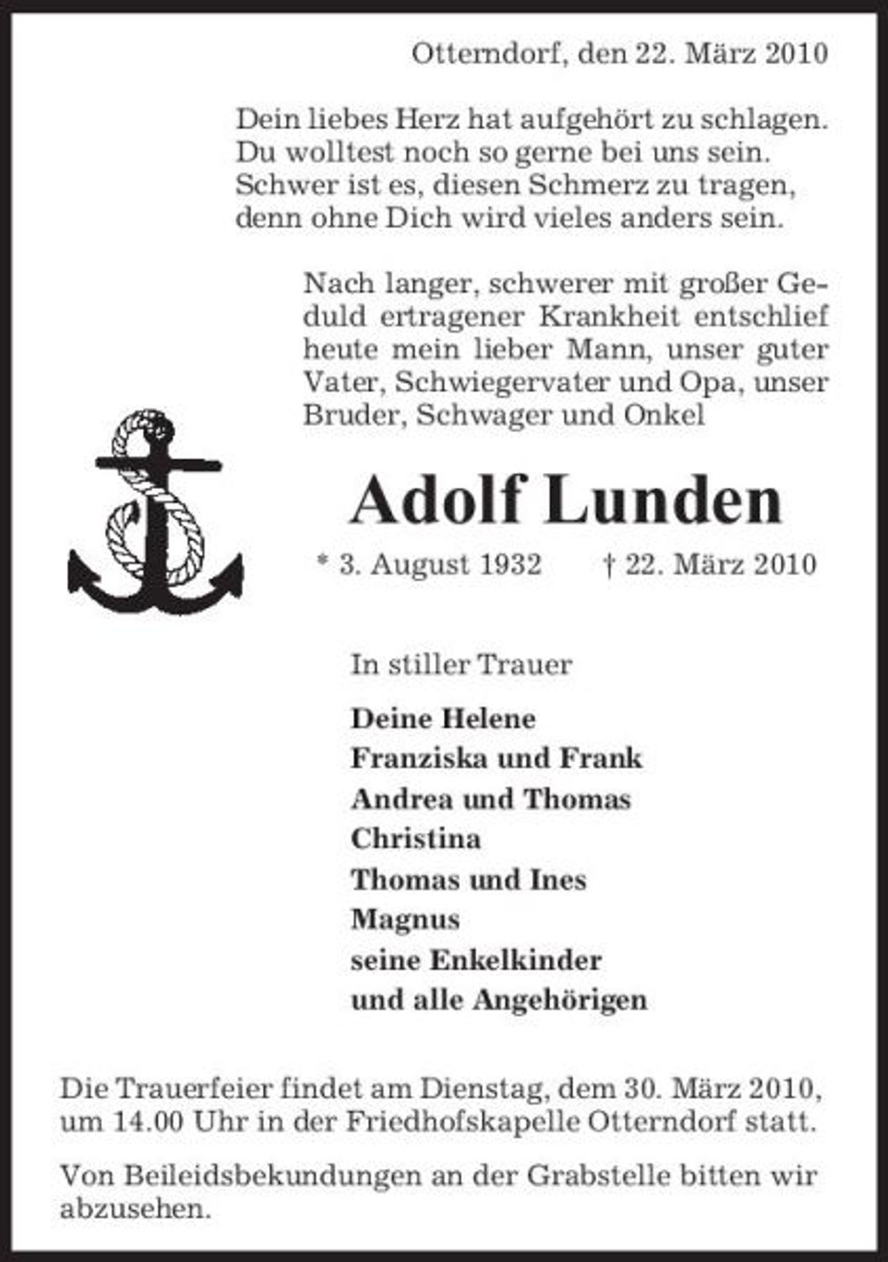 <p>Otterndorf, den 22. März 2010 Dein liebes Herz hat aufgehört zu schlagen. Du wolltest noch so gerne bei uns sein. Schwer ist es, diesen Schmerz zu tragen, denn ohne Dich wird vieles anders sein. Nach langer, schwerer mit großer Geduld ertragener Krankheit entschlief heute mein lieber Mann, unser guter Vater, Schwiegervater und Opa, unser Bruder, Schwager und Onkel</p><p>Adolf Lunden<br />* 3. August 1932 In stiller Trauer Deine Helene Franziska und Frank Andrea und Thomas Christina Thomas und Ines Magnus seine Enkelkinder und alle Angehörigen Die Trauerfeier findet am Dienstag, dem 30. März 2010, um 14.00 Uhr in der Friedhofskapelle Otterndorf statt. Von Beileidsbekundungen an der Grabstelle bitten wir abzusehen. † 22. März 2010</p>